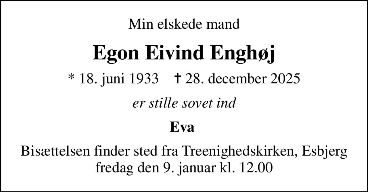 Min elskede mand
Egon Eivind Enghøj
* 18. juni 1933    ✝ 28. december 2025
er stille sovet ind
Eva 
Bisættelsen finder sted fra Treenighedskirken, Esbjerg  fredag den 9. januar kl. 12.00