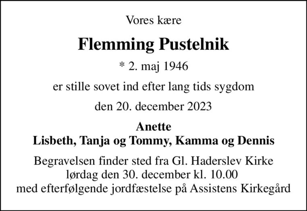 Vores kære
Flemming Pustelnik
* 2. maj 1946
er stille sovet ind efter lang tids sygdom
den 20. december 2023
Anette Lisbeth, Tanja og Tommy, Kamma og Dennis
Begravelsen finder sted fra Gl. Haderslev Kirke lørdag den 30. december kl. 10.00  med efterfølgende jordfæstelse på Assistens Kirkegård
