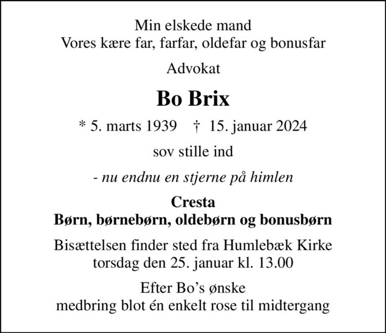 Min elskede mand Vores kære far, farfar, oldefar og bonusfar
Advokat
Bo Brix
* 5. marts 1939    ✝ 15. januar 2024
sov stille ind
- nu endnu en stjerne på himlen
Cresta Børn, børnebørn, oldebørn og bonusbørn
Bisættelsen finder sted fra Humlebæk Kirke  torsdag den 25. januar kl. 13.00 
Efter Bos ønske medbring blot én enkelt rose til midtergang