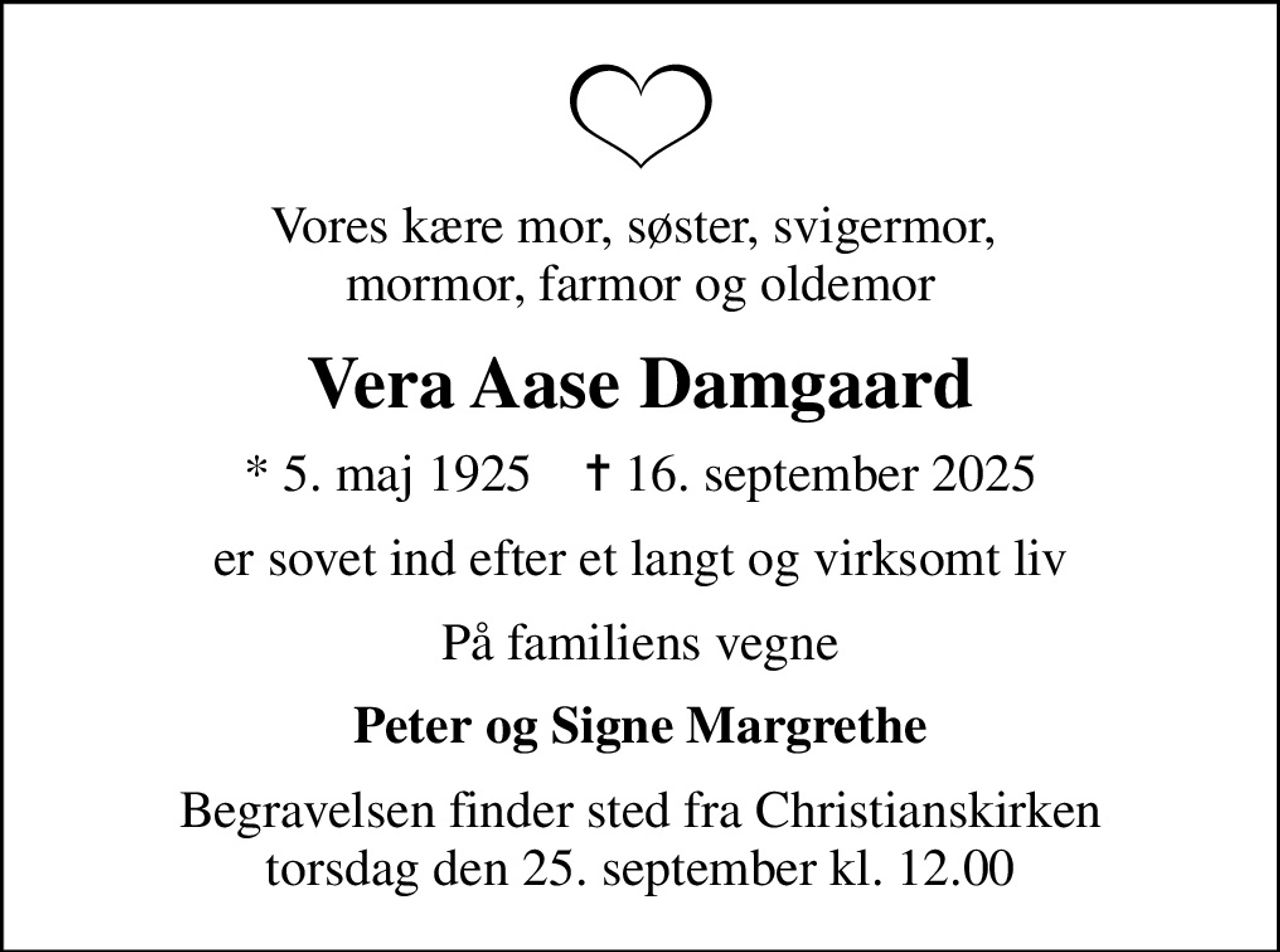 Vores kære mor, søster, svigermor,  mormor, farmor og oldemor
Vera Aase Damgaard
* 5. maj 1925    ✝ 16. september 2025
er sovet ind efter et langt og virksomt liv
På familiens vegne
Peter og Signe Margrethe
Begravelsen finder sted fra Christianskirken  torsdag den 25. september kl. 12.00