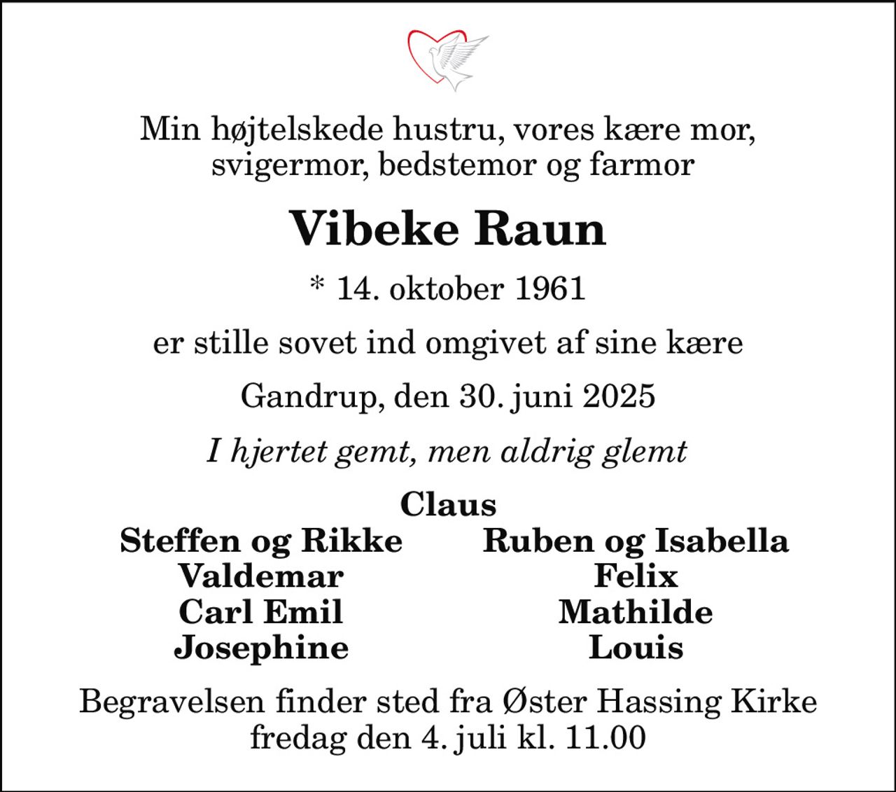 Min højtelskede hustru, vores kære mor,  svigermor, bedstemor og farmor
Vibeke Raun
* 14. oktober 1961
er stille sovet ind omgivet af sine kære
Gandrup, den 30. juni 2025
I hjertet gemt, men aldrig glemt
Claus
Steffen og Rikke
Ruben og Isabella
Valdemar
Felix
Carl Emil
Mathilde
Josephine
Louis
Begravelsen finder sted fra Øster Hassing Kirke  fredag den 4. juli kl. 11.00