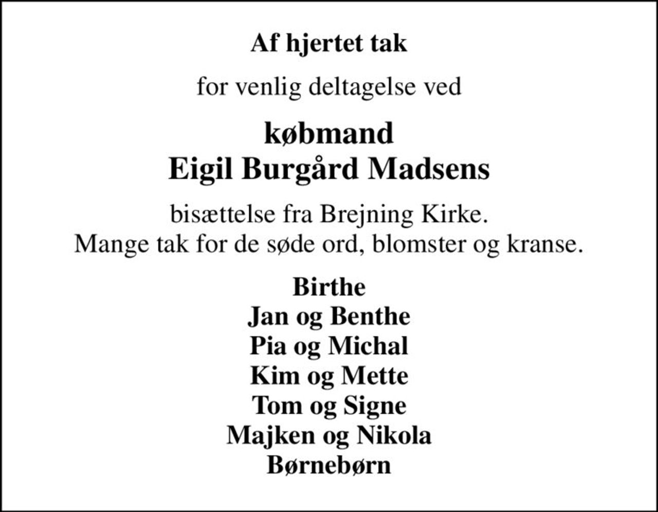 Af hjertet tak
for venlig deltagelse ved
købmand Eigil Burgård Madsens
bisættelse fra Brejning Kirke. Mange tak for de søde ord, blomster og kranse.
Birthe Jan og Benthe Pia og Michal Kim og Mette Tom og Signe Majken og Nikola Børnebørn