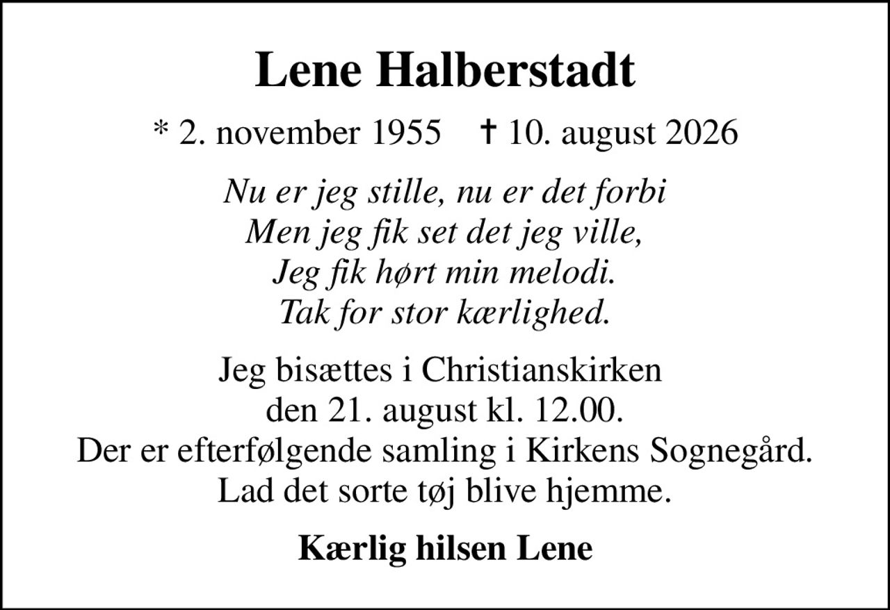 Lene Halberstadt
* 2. november 1955    ✝ 10. august 2026
Nu er jeg stille, nu er det forbi Men jeg fik set det jeg ville, Jeg fik hørt min melodi. Tak for stor kærlighed.
Jeg bisættes i Christianskirken  den 21. august kl. 12.00. Der er efterfølgende samling i Kirkens Sognegård. Lad det sorte tøj blive hjemme.
Kærlig hilsen Lene