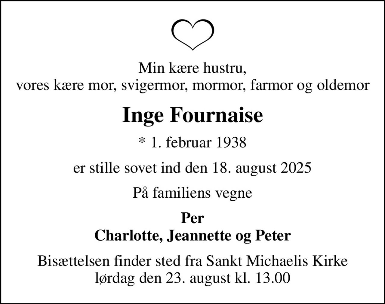Min kære hustru, vores kære mor, svigermor, mormor, farmor og oldemor
Inge Fournaise
* 1. februar 1938
er stille sovet ind den 18. august 2025
På familiens vegne
Per Charlotte, Jeannette og Peter
Bisættelsen finder sted fra Sankt Michaelis Kirke  lørdag den 23. august kl. 13.00