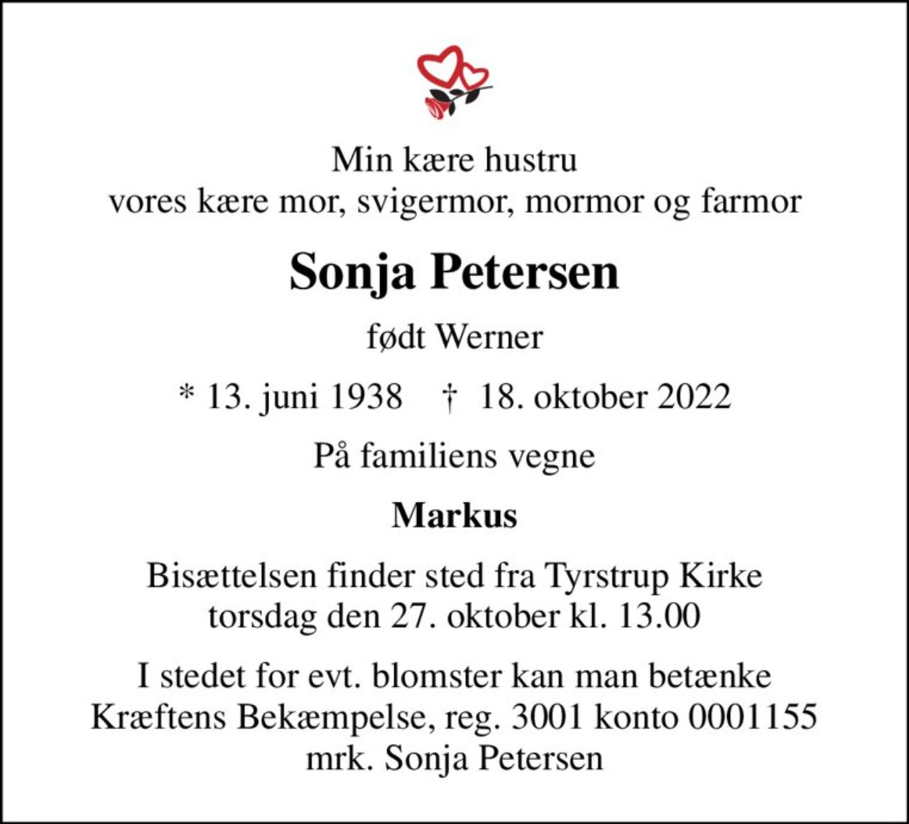 Min kære hustru vores kære mor, svigermor, mormor og farmor
Sonja Petersen
født Werner
* 13. juni 1938    ✝ 18. oktober 2022
På familiens vegne
Markus
Bisættelsen finder sted fra Tyrstrup Kirke  torsdag den 27. oktober kl. 13.00 
I stedet for evt. blomster kan man betænke
					Kræftens Bekæmpelse reg.3001konto0001155mrk. Sonja
					Petersen