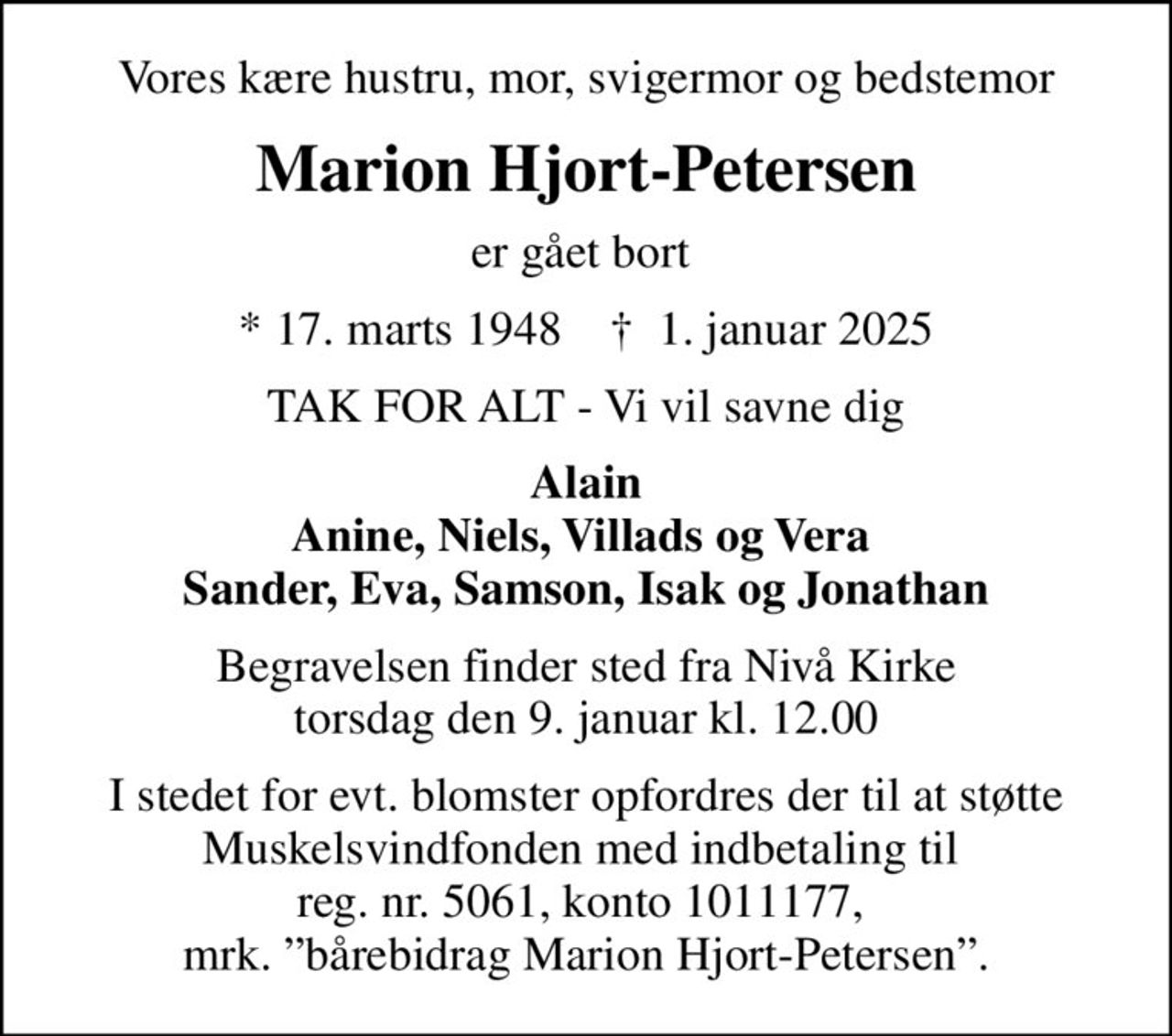 Vores kære hustru, mor, svigermor og bedstemor
Marion Hjort-Petersen
er gået bort 
* 17. marts 1948    ✝ 1. januar 2025
TAK FOR ALT - Vi vil savne dig
Alain Anine, Niels, Villads og Vera  Sander, Eva, Samson, Isak og Jonathan
Begravelsen finder sted fra Nivå Kirke  torsdag den 9. januar kl. 12.00 
I stedet for evt. blomster kan man betænke
					Muskelsvindfonden Reg.nr.5061kontonr.1011177mrk. Marion
					Hjort-Petersen
I stedet for evt. blomster opfordres der til at støtte Muskelsvindfonden med indbetaling til  reg. nr. 5061, konto 1011177,  mrk. bårebidrag Marion Hjort-Petersen.