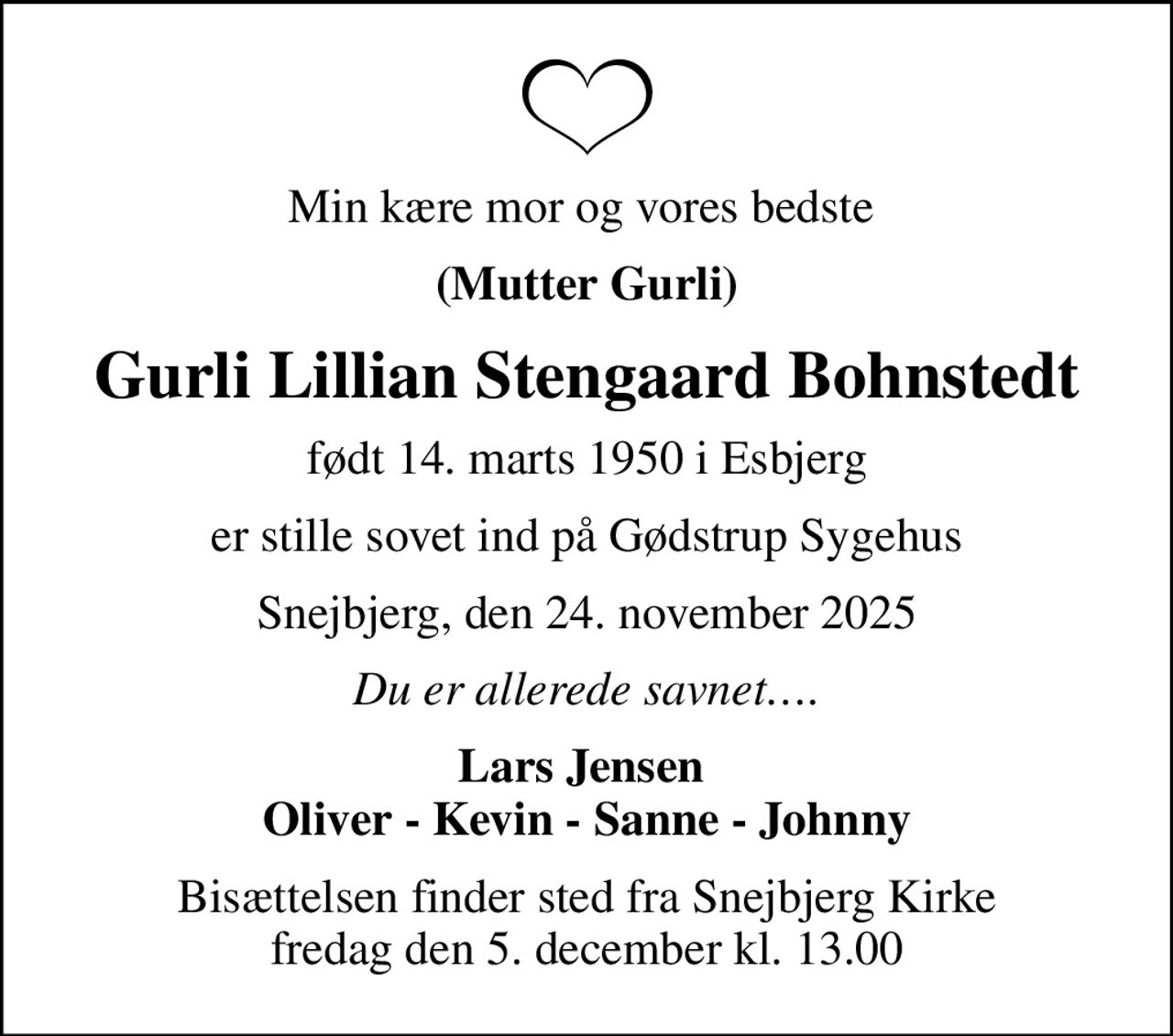 Min kære mor og vores bedste 
(Mutter Gurli)
Gurli Lillian Stengaard Bohnstedt
født 14. marts 1950 i Esbjerg
er stille sovet ind på Gødstrup Sygehus
Snejbjerg, den 24. november 2025
Du er allerede savnet.
Lars Jensen  Oliver - Kevin - Sanne - Johnny
Bisættelsen finder sted fra Snejbjerg Kirke  fredag den 5. december kl. 13.00