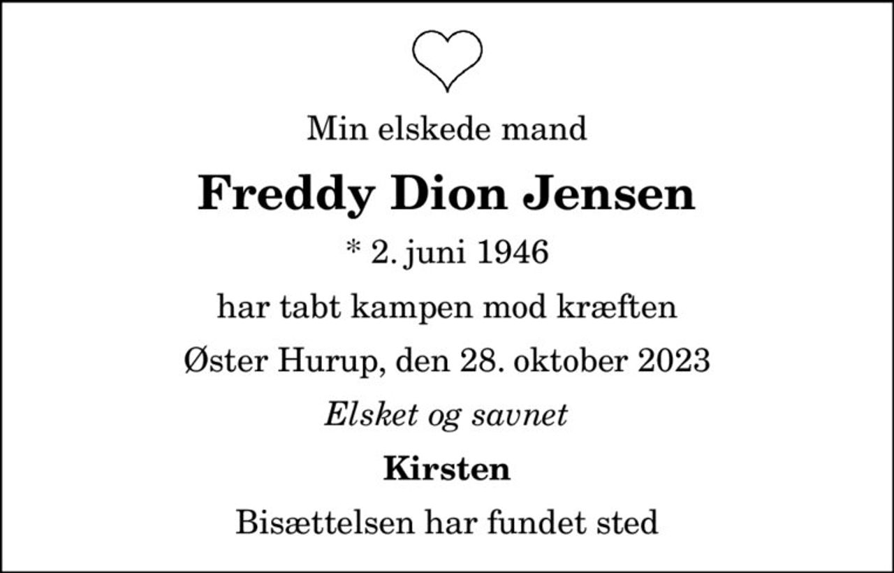 Min elskede mand
Freddy Dion Jensen
* 2. juni 1946
har tabt kampen mod kræften
Øster Hurup, den 28. oktober 2023
Elsket og savnet
Kirsten
Bisættelsen har fundet sted