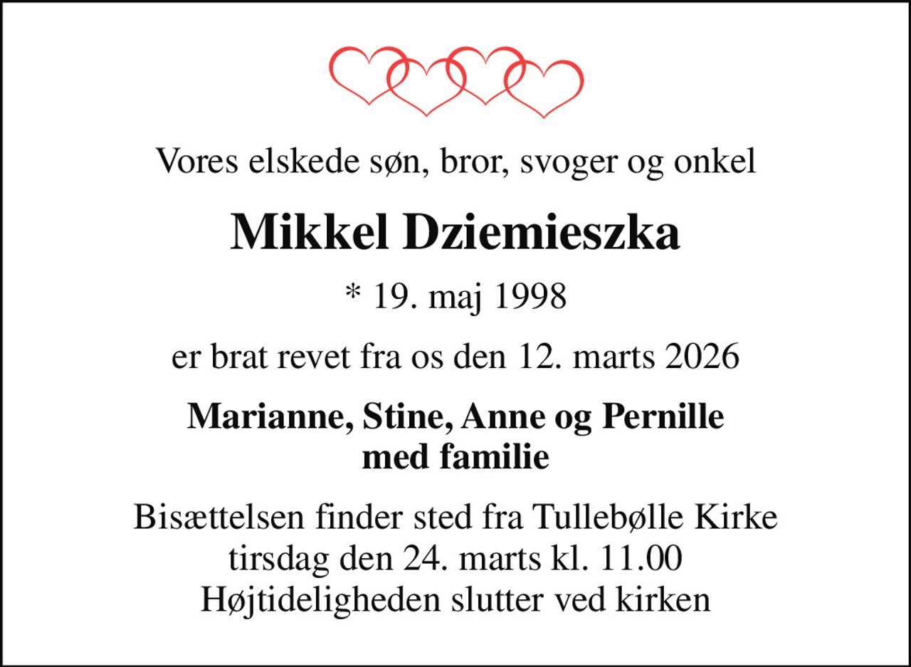 Vores elskede søn, bror, svoger og onkel
Mikkel Dziemieszka
* 19. maj 1998
er brat revet fra os den 12. marts 2026
Marianne, Stine, Anne og Pernille med familie
Bisættelsen finder sted fra Tullebølle Kirke  tirsdag den 24. marts kl. 11.00  Højtideligheden slutter ved kirken