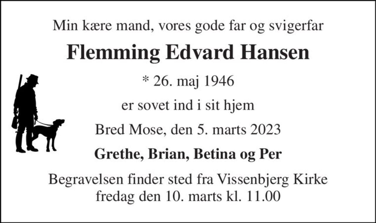 Min kære mand, vores gode far og svigerfar 
Flemming Edvard Hansen 
*​ 26. maj 1946 
er sovet ind i sit hjem 
Bred Mose, den 5. marts 2023 
Grethe, Brian, Betina og Per 
Begravelsen​ finder sted fra Vissenbjerg Kirke​ fredag den 10. marts​ kl. 11.00