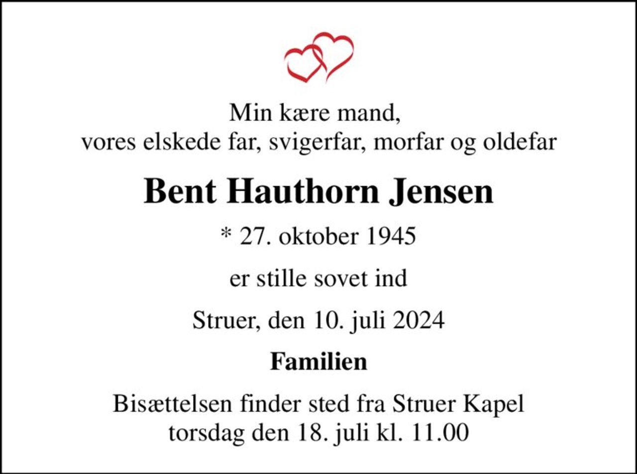 Min kære mand,  vores elskede far, svigerfar, morfar og oldefar
Bent Hauthorn Jensen
* 27. oktober 1945
er stille sovet ind
Struer, den 10. juli 2024
Familien
Bisættelsen finder sted fra Struer Kapel  torsdag den 18. juli kl. 11.00