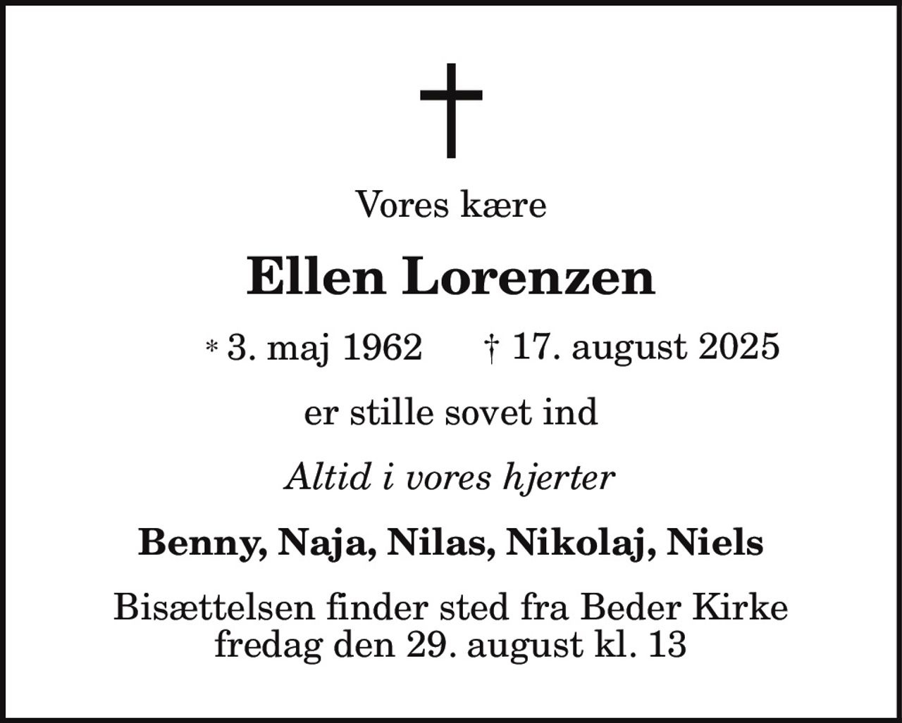 Vores kære 
Ellen Lorenzen 
* 3. maj 1962    † 17. august 2025 
er stille sovet ind 
Altid i vores hjerter 
Benny, Naja, Nilas, Nikolaj, Niels 
Bisættelsen finder sted fra Beder Kirke fredag den 29. august kl. 13.00