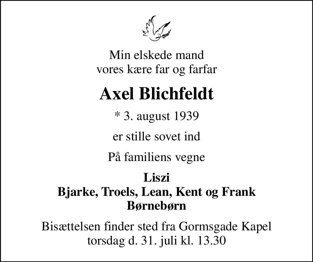 Min elskede mand vores kære far og farfar
Axel Blichfeldt
* 3. august 1939
er stille sovet ind
På familiens vegne
Liszi Bjarke, Troels, Lean, Kent og Frank Børnebørn
Bisættelsen finder sted fra Gormsgade Kapel torsdag d. 31. juli kl. 13.30