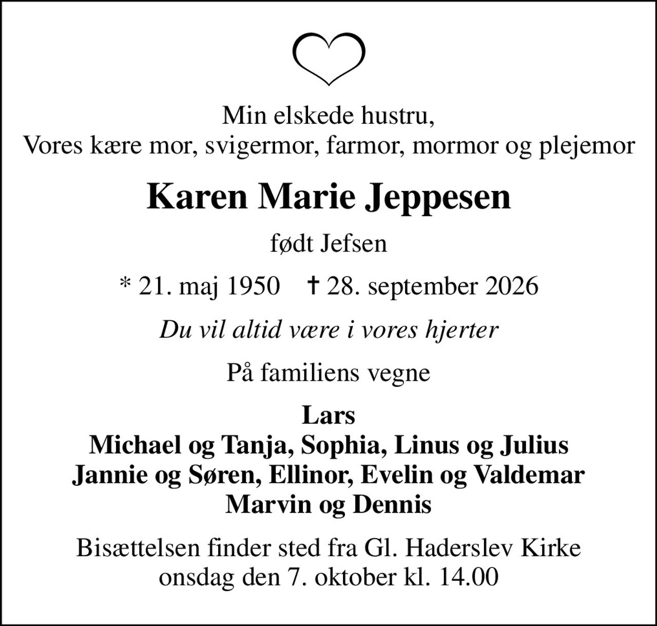 Min elskede hustru, Vores kære mor, svigermor, farmor, mormor og plejemor
Karen Marie Jeppesen
født Jefsen
* 21. maj 1950    ✝ 28. september 2026
Du vil altid være i vores hjerter
På familiens vegne
Lars Michael og Tanja, Sophia, Linus og Julius Jannie og Søren, Ellinor, Evelin og Valdemar Marvin og Dennis
Bisættelsen finder sted fra Gl. Haderslev Kirke  onsdag den 7. oktober kl. 14.00