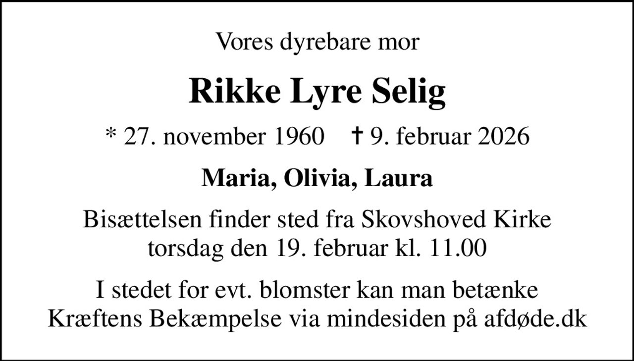 Vores dyrebare mor
Rikke Lyre Selig
* 27. november 1960    ✝ 9. februar 2026
Maria, Olivia, Laura
Bisættelsen finder sted fra Skovshoved Kirke  torsdag den 19. februar kl. 11.00 
I stedet for evt. blomster kan man betænke
					Kræftens Bekæmpelse via mindesiden på afdøde.dk