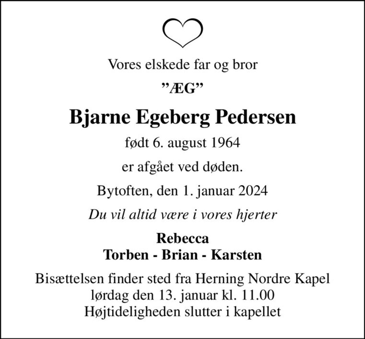 Vores elskede far og bror
ÆG
Bjarne Egeberg Pedersen
født 6. august 1964
er afgået ved døden.
Bytoften, den 1. januar 2024
Du vil altid være i vores hjerter
Rebecca Torben - Brian - Karsten
Bisættelsen finder sted fra Herning Nordre Kapel  lørdag den 13. januar kl. 11.00  Højtideligheden slutter i kapellet