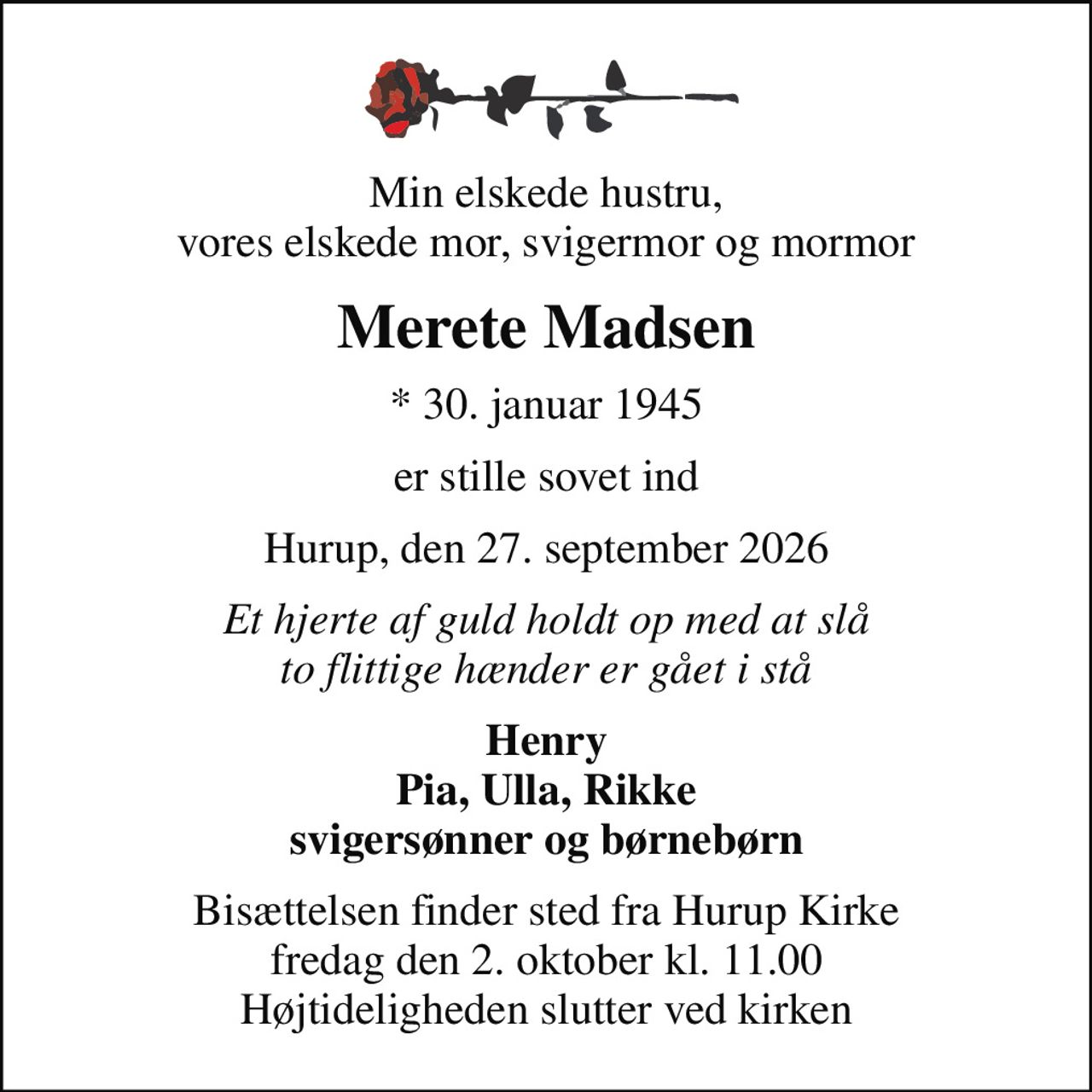 Min elskede hustru, vores elskede mor, svigermor og mormor
Merete Madsen
* 30. januar 1945
er stille sovet ind
Hurup, den 27. september 2026
Et hjerte af guld holdt op med at slå to flittige hænder er gået i stå
Henry Pia, Ulla, Rikke svigersønner og børnebørn
Bisættelsen finder sted fra Hurup Kirke  fredag den 2. oktober kl. 11.00  Højtideligheden slutter ved kirken