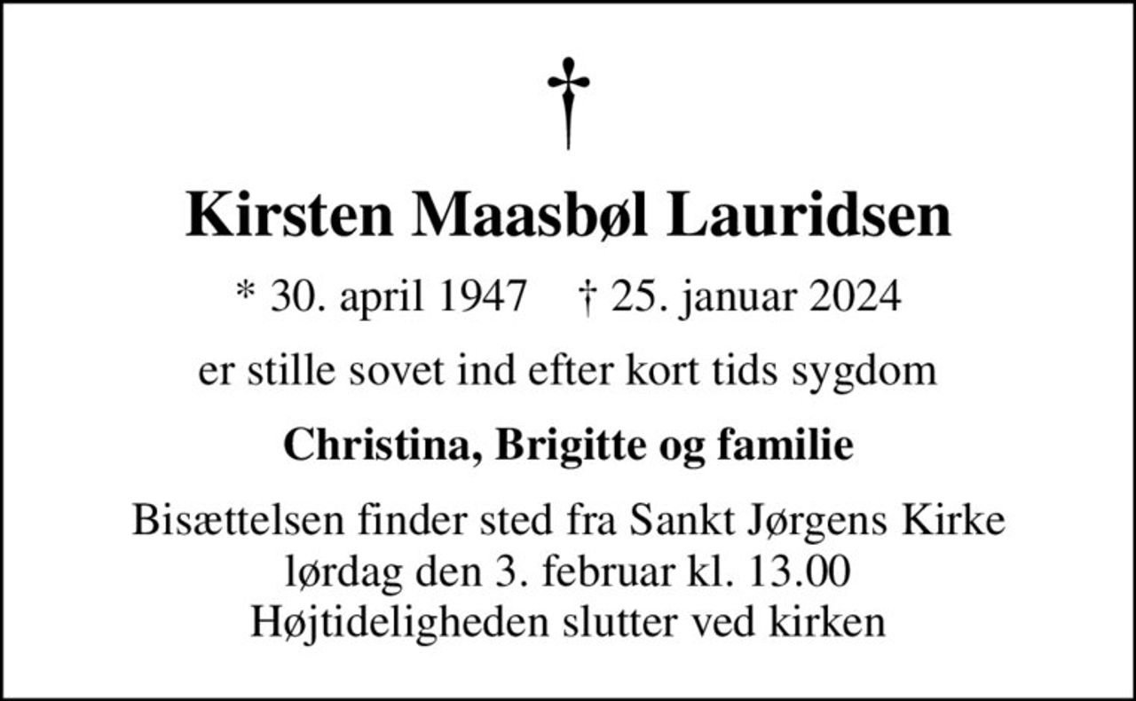 Kirsten Maasbøl Lauridsen
* 30. april 1947    ✝ 25. januar 2024
er stille sovet ind efter kort tids sygdom
Christina, Brigitte og familie
Bisættelsen finder sted fra Sankt Jørgens Kirke  lørdag den 3. februar kl. 13.00  Højtideligheden slutter ved kirken