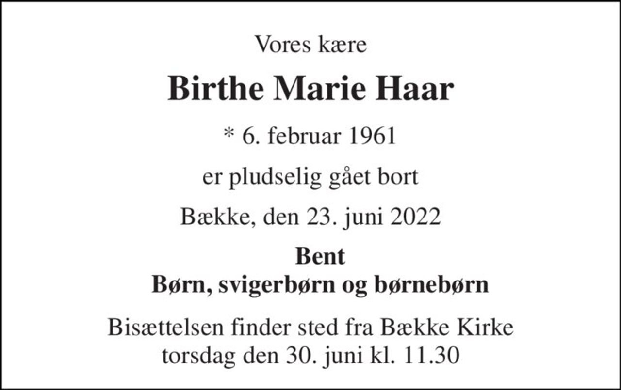 Vores kære 
Birthe Marie Haar 
*​ 6. februar 1961 
er pludselig gået bort 
Bække, den 23. juni 2022 
Bent Børn, svigerbørn og børnebørn 
Bisættelsen finder sted fra Bække Kirke torsdag den 30. juni kl. 11.30