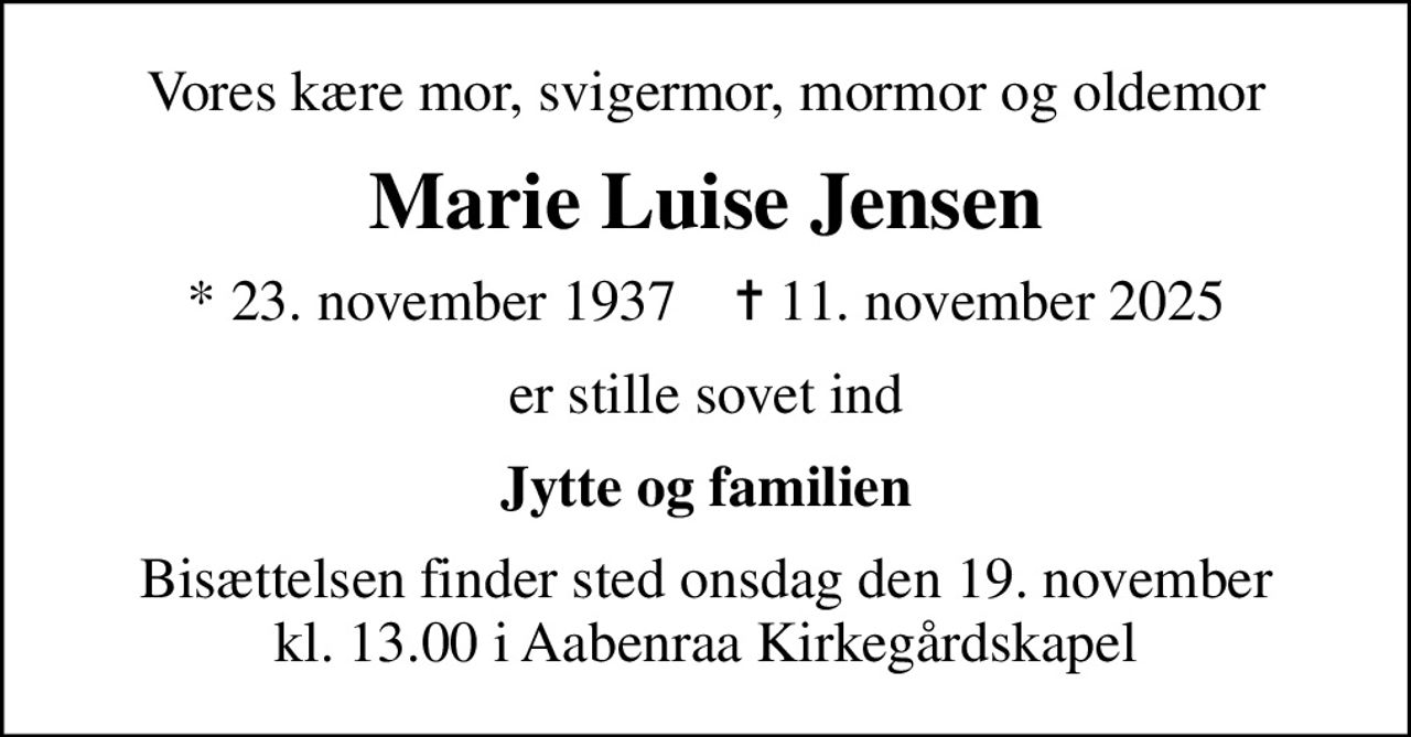 Vores kære mor, svigermor, mormor og oldemor
Marie Luise Jensen
* 23. november 1937    ✝ 11. november 2025
er stille sovet ind
Jytte og familien
Bisættelsen finder sted onsdag den 19. november kl. 13.00 i Aabenraa Kirkegårdskapel