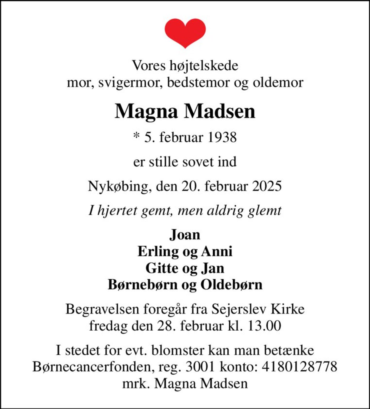 Vores højtelskede mor, svigermor, bedstemor og oldemor
Magna Madsen
* 5. februar 1938
er stille sovet ind
Nykøbing, den 20. februar 2025
I hjertet gemt, men aldrig glemt
Joan Erling og Anni Gitte og Jan Børnebørn og Oldebørn
Begravelsen foregår fra Sejerslev Kirke  fredag den 28. februar kl. 13.00 
I stedet for evt. blomster kan man betænke
					Børnecancerfonden reg.3001konto:4180128778ellerMobilePay781900mrk. Magna
					Madsen