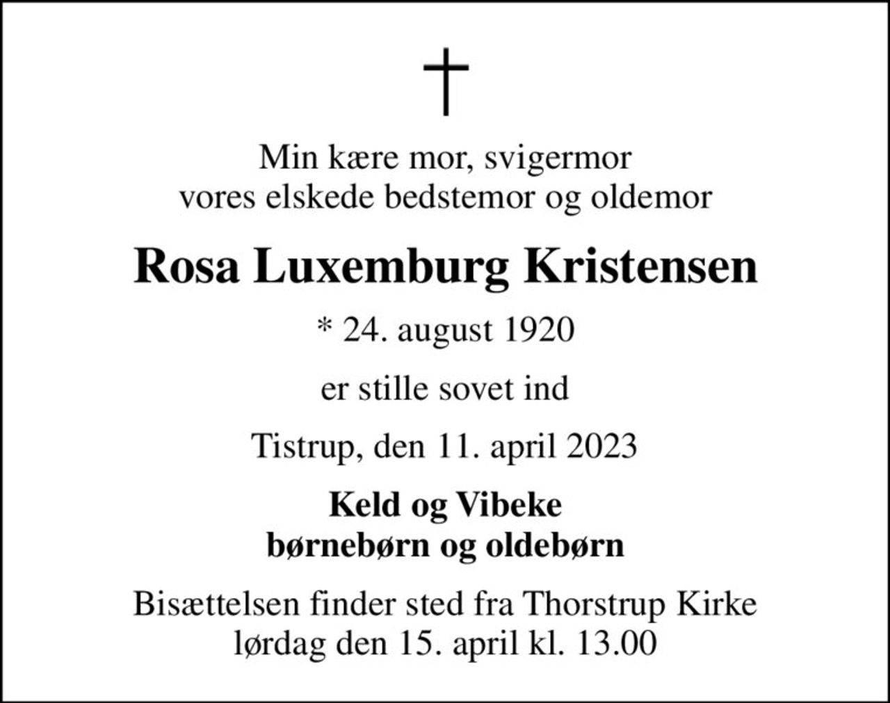 Min kære mor, svigermor vores elskede bedstemor og oldemor
Rosa Luxemburg Kristensen
* 24. august 1920
er stille sovet ind
Tistrup, den 11. april 2023
Keld og Vibeke børnebørn og oldebørn
Bisættelsen finder sted fra Thorstrup Kirke  lørdag den 15. april kl. 13.00