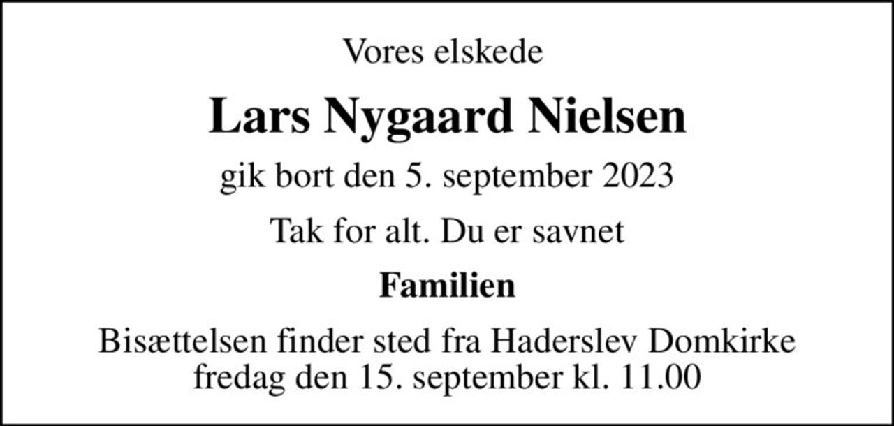 Vores elskede 
Lars Nygaard Nielsen
gik bort den 5. september 2023
Tak for alt. Du er savnet
Familien
Bisættelsen finder sted fra Haderslev Domkirke  fredag den 15. september kl. 11.00