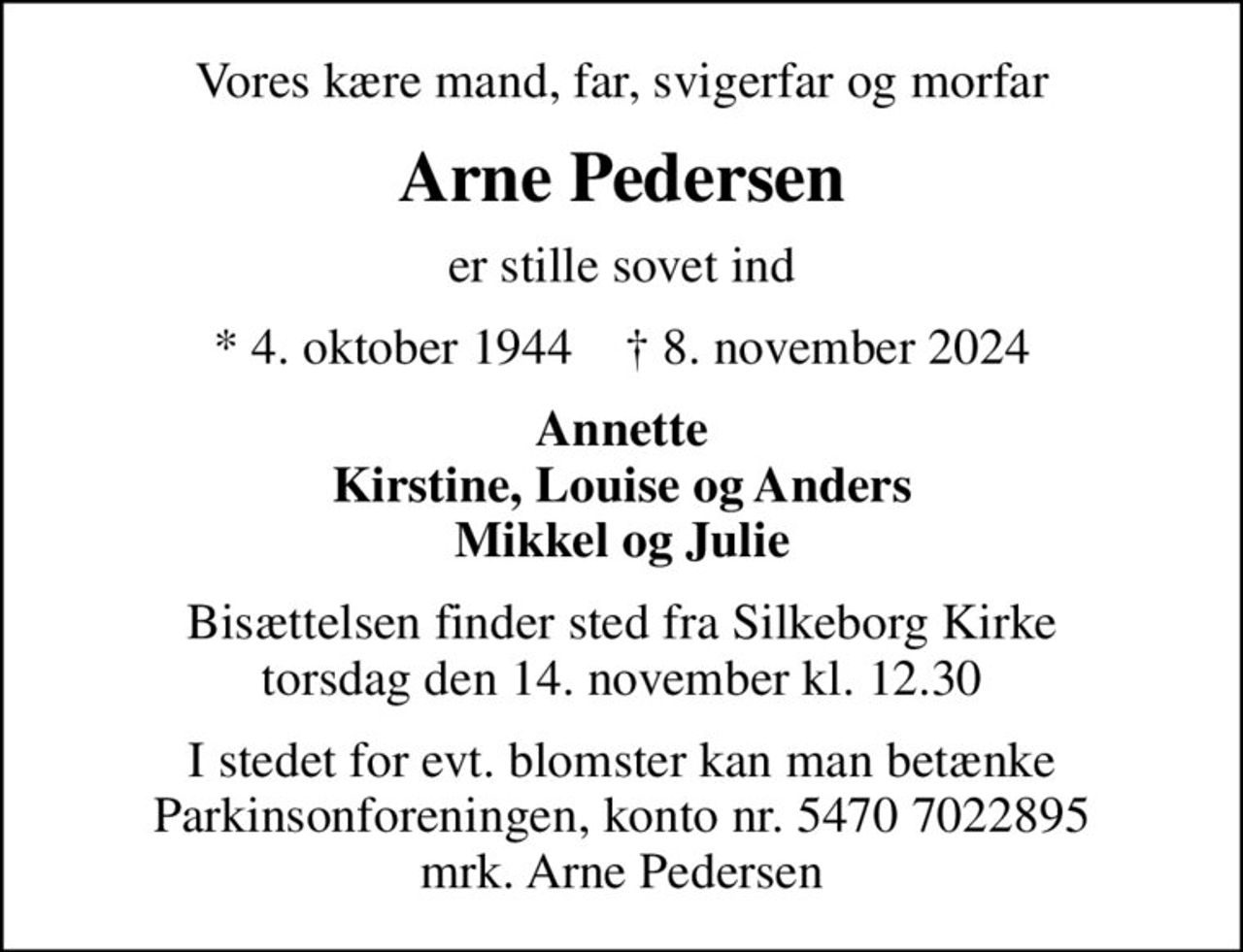 Vores kære mand, far, svigerfar og morfar
Arne Pedersen
er stille sovet ind
* 4. oktober 1944    ✝ 8. november 2024
Annette Kirstine, Louise og Anders Mikkel og Julie
Bisættelsen finder sted fra Silkeborg Kirke  torsdag den 14. november kl. 12.30 
I stedet for evt. blomster kan man betænke
					Parkinsonforeningen kontonr.54707022895mrk. Arne
					Pedersen