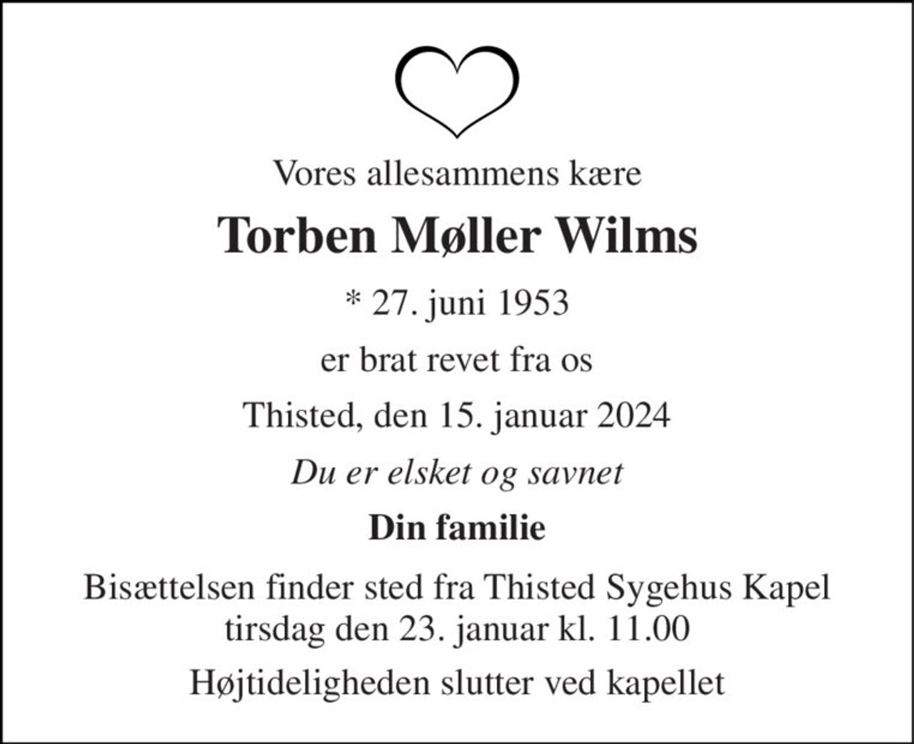 Vores allesammens kære 
Torben Møller Wilms 
*​ 27. juni 1953 
er brat revet fra os 
Thisted, den 15. januar 2024 
Du er elsket og savnet 
Din familie 
Bisættelsen​ finder sted fra Thisted Sygehus Kapel​ tirsdag den 23. januar​ kl. 11.00 
Højtideligheden slutter ved kapellet