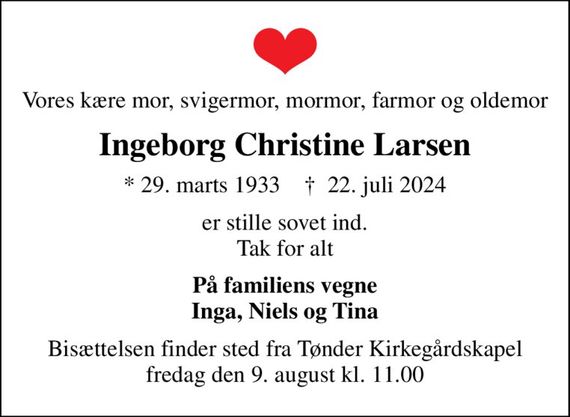 Vores kære mor, svigermor, mormor, farmor og oldemor
Ingeborg Christine Larsen
* 29. marts 1933    &#x271d; 22. juli 2024
er stille sovet ind. Tak for alt
På familiens vegne Inga, Niels og Tina
Bisættelsen finder sted fra Tønder Kirkegårdskapel  fredag den 9. august kl. 11.00