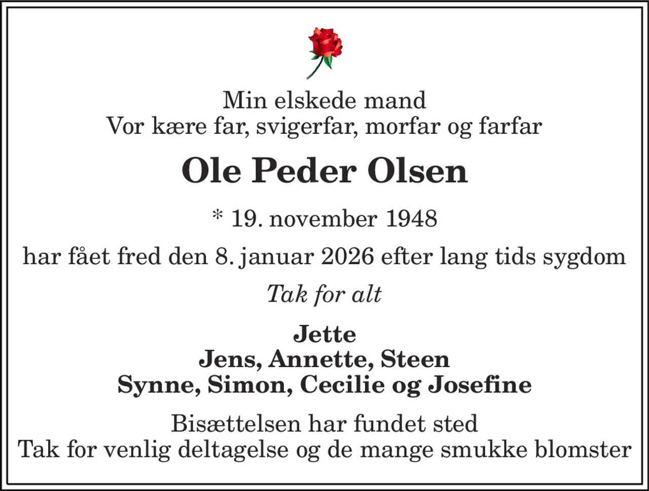 Min elskede mand Vor kære far, svigerfar, morfar og farfar
Ole Peder Olsen
* 19. november 1948
har fået fred den 8. januar 2026 efter lang tids sygdom
Tak for alt
Jette Jens, Annette, Steen Synne, Simon, Cecilie og Josefine
Bisættelsen har fundet sted Tak for venlig deltagelse og de mange smukke blomster