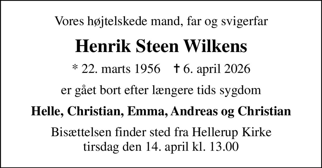 Vores højtelskede mand, far og svigerfar
Henrik Steen Wilkens
* 22. marts 1956    ✝ 6. april 2026
er gået bort efter længere tids sygdom
Helle, Christian, Emma, Andreas og Christian
Bisættelsen finder sted fra Hellerup Kirke  tirsdag den 14. april kl. 13.00