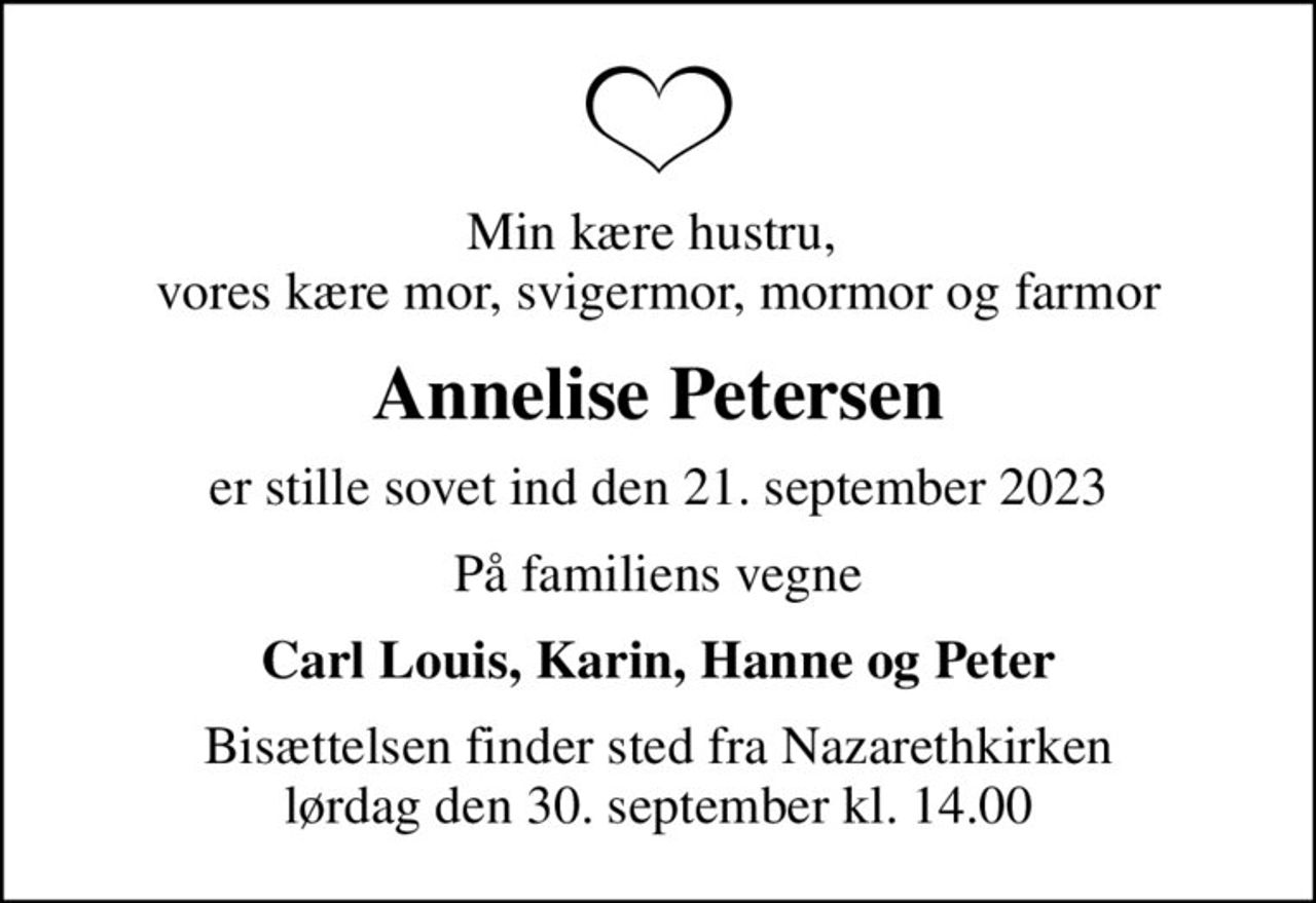 Min kære hustru,  vores kære mor, svigermor, mormor og farmor
Annelise Petersen
er stille sovet ind den 21. september 2023
På familiens vegne
Carl Louis, Karin, Hanne og Peter
Bisættelsen finder sted fra Nazarethkirken  lørdag den 30. september kl. 14.00