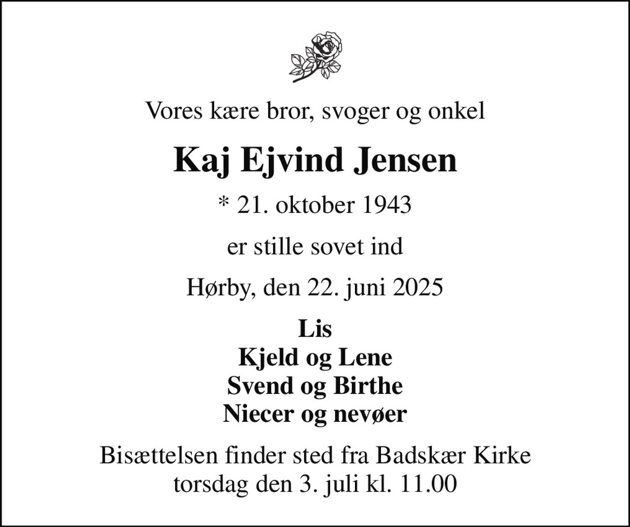 Vores kære bror, svoger og onkel
Kaj Ejvind Jensen
* 21. oktober 1943
er stille sovet ind
Hørby, den 22. juni 2025
Lis Kjeld og Lene Svend og Birthe Niecer og nevøer
Bisættelsen finder sted fra Badskær Kirke  torsdag den 3. juli kl. 11.00