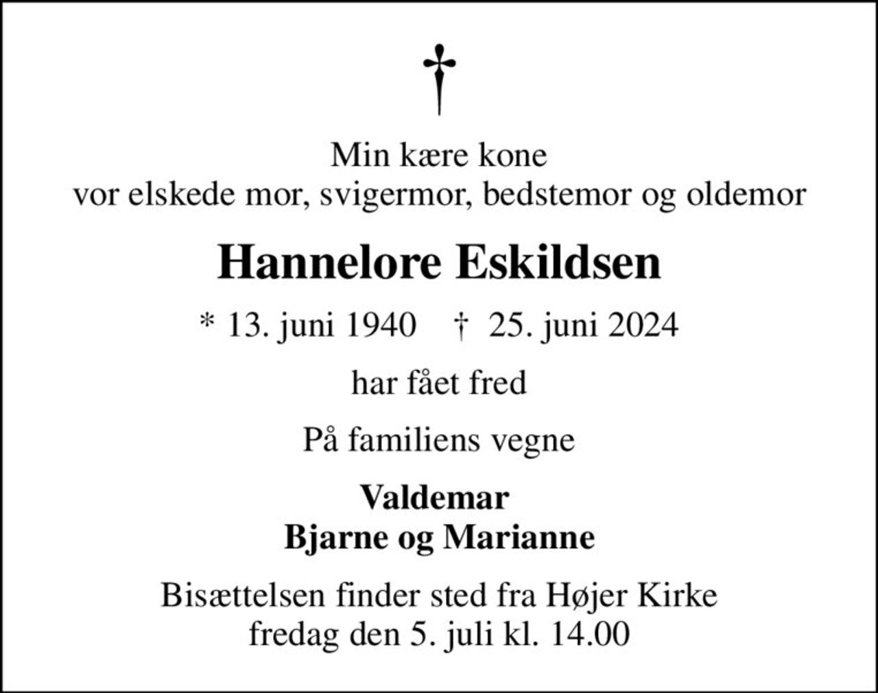 Min kære kone vor elskede mor, svigermor, bedstemor og oldemor
Hannelore Eskildsen
* 13. juni 1940    ✝ 25. juni 2024
har fået fred
På familiens vegne
Valdemar  Bjarne og Marianne
Bisættelsen finder sted fra Højer Kirke  fredag den 5. juli kl. 14.00