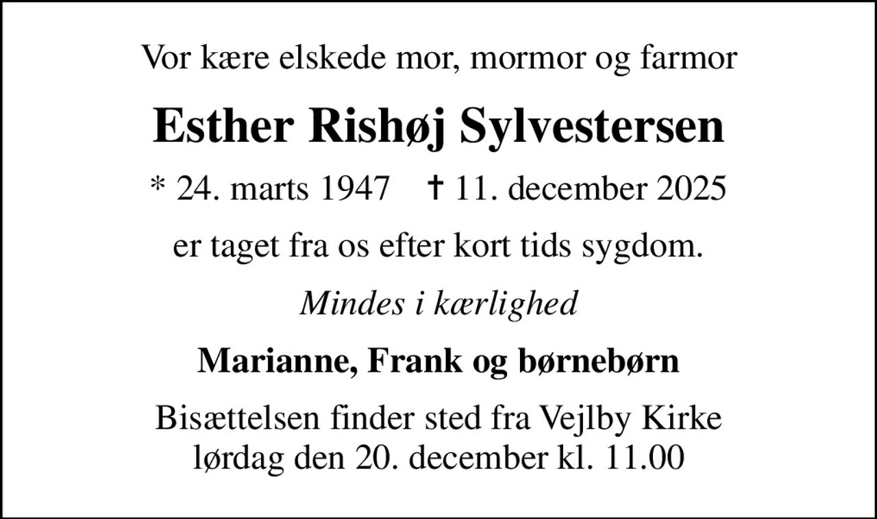 Vor kære elskede mor, mormor og farmor
Esther Rishøj Sylvestersen
* 24. marts 1947    ✝ 11. december 2025
er taget fra os efter kort tids sygdom.
Mindes i kærlighed
Marianne, Frank og børnebørn
Bisættelsen finder sted fra Vejlby Kirke  lørdag den 20. december kl. 11.00