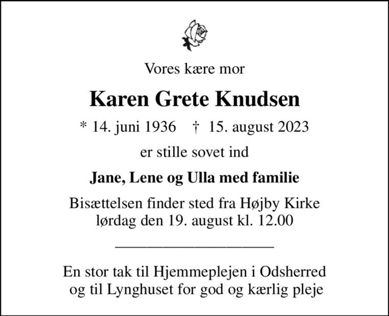 Vores kære mor
Karen Grete Knudsen
* 14. juni 1936    ✝ 15. august 2023
er stille sovet ind
Jane, Lene og Ulla med familie
Bisættelsen finder sted fra Højby Kirke  lørdag den 19. august kl. 12.00 
En stor tak til Hjemmeplejen i Odsherred  og til Lynghuset for god og kærlig pleje