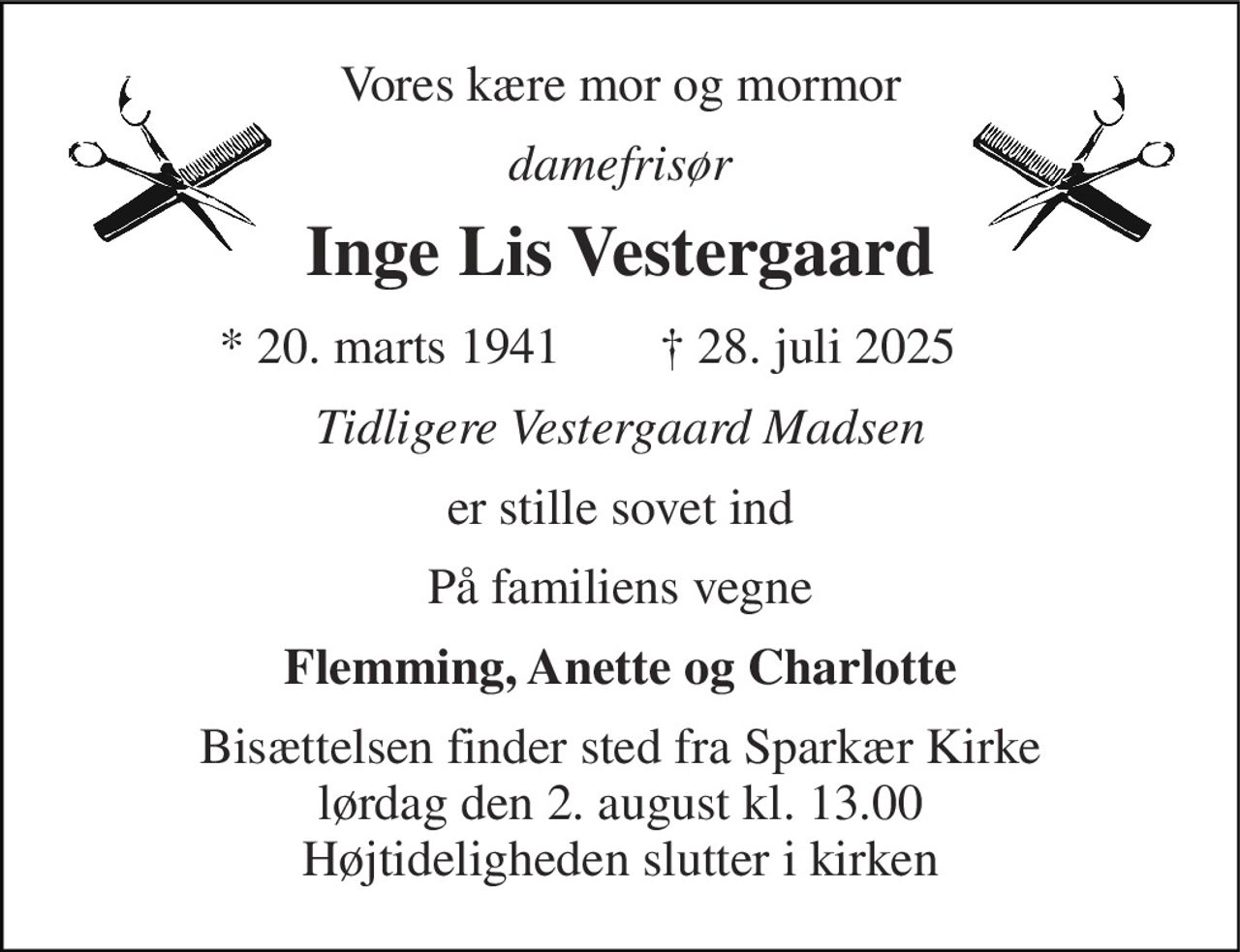 Vores kære mor og mormor 
damefrisør 
Inge Lis Vestergaard 
★ 20. marts 1941 
✝ 28. juli 2025 
Tidligere Vestergaard Madsen 
er stille sovet ind 
På familiens vegne 
Flemming, Anette og Charlotte 
Bisættelsen​ finder sted fra Sparkær Kirke​ lørdag den 2. august​ kl. 13.00 Højtideligheden slutter i kirken