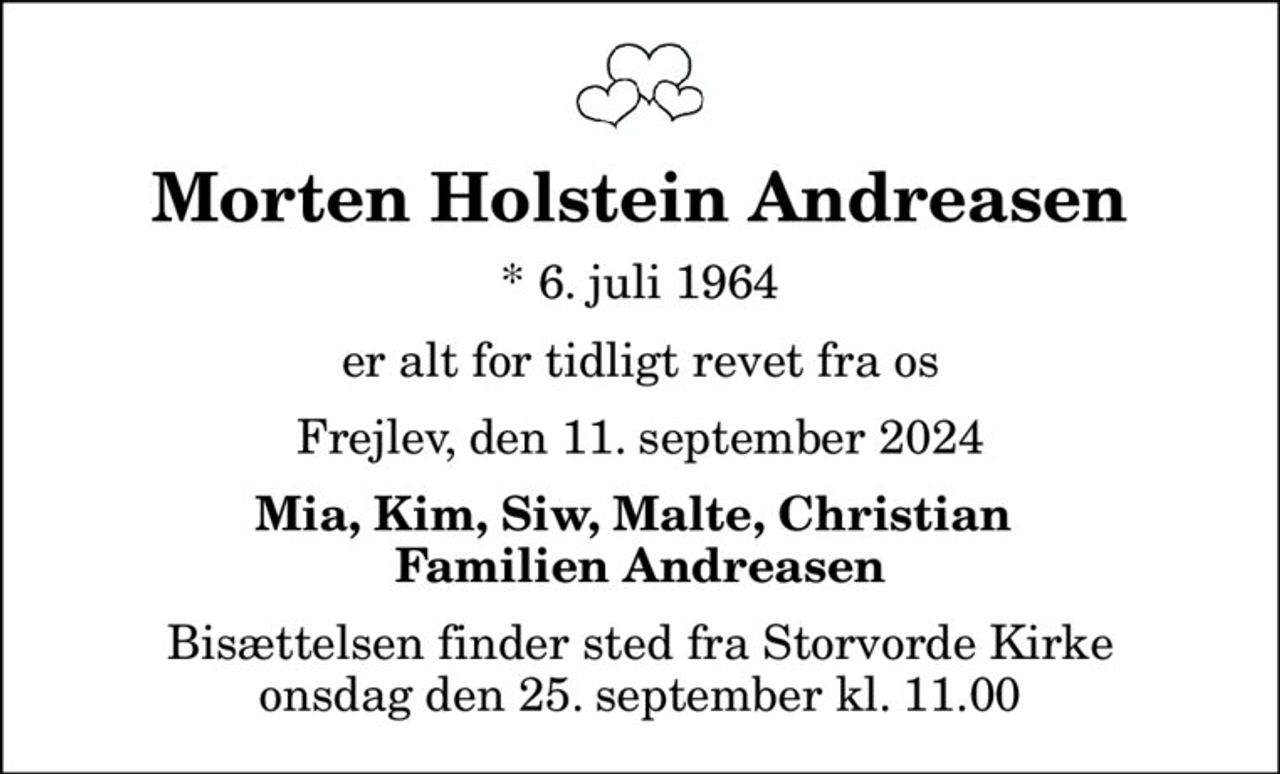 Morten Holstein Andreasen
* 6. juli 1964
er alt for tidligt revet fra os
Frejlev, den 11. september 2024
Mia, Kim, Siw, Malte, Christian  Familien Andreasen
Bisættelsen finder sted fra Storvorde Kirke  onsdag den 25. september kl. 11.00