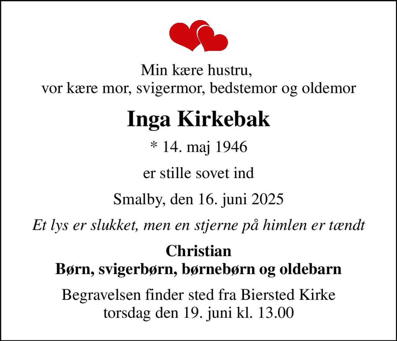 Min kære hustru,  vor kære mor, svigermor, bedstemor og oldemor
Inga Kirkebak
* 14. maj 1946
er stille sovet ind
Smalby, den 16. juni 2025
Et lys er slukket, men en stjerne på himlen er tændt
Christian Børn, svigerbørn, børnebørn og oldebarn
Begravelsen finder sted fra Biersted Kirke  torsdag den 19. juni kl. 13.00