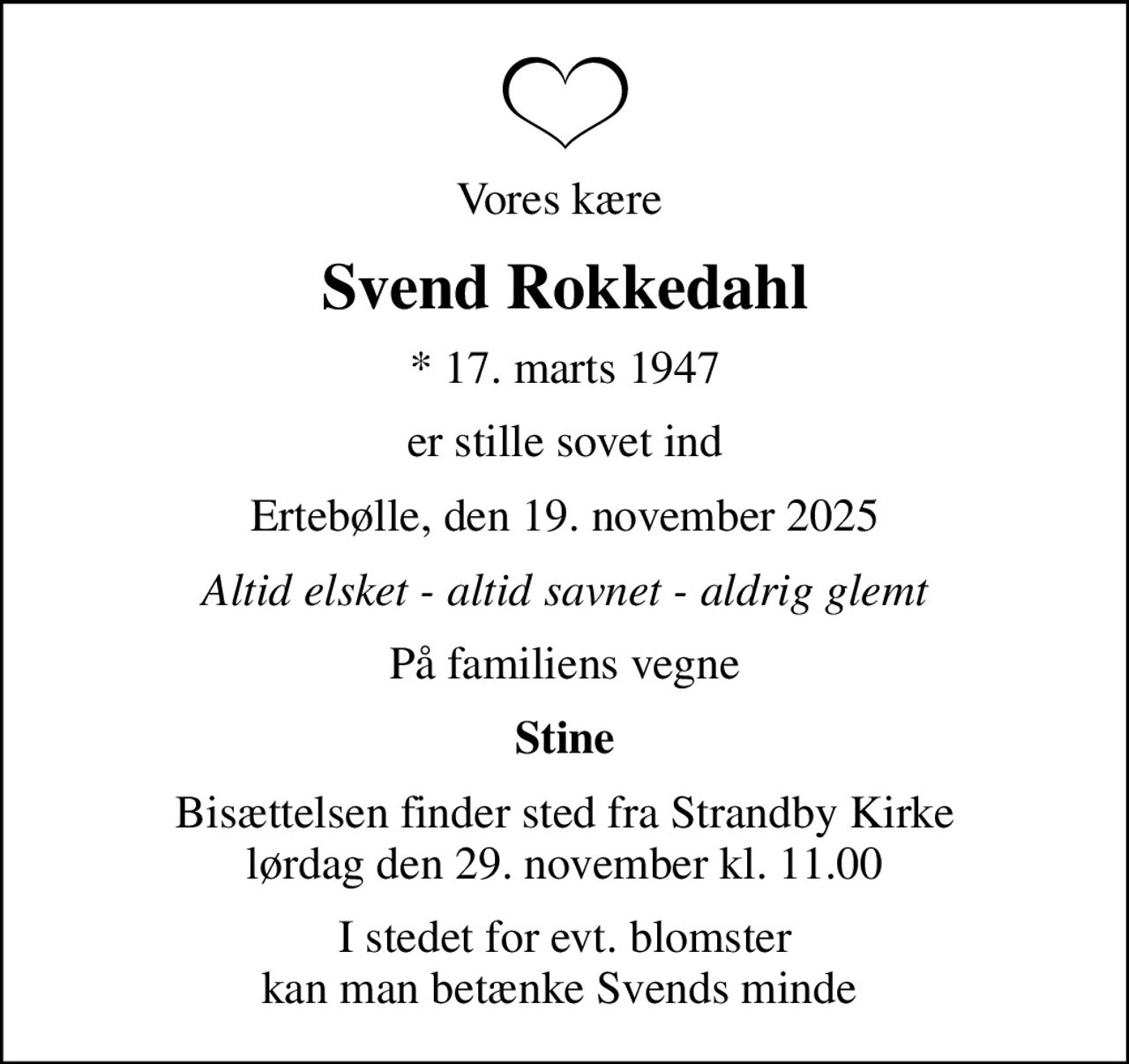 Vores kære 
Svend Rokkedahl
* 17. marts 1947
er stille sovet ind
Ertebølle, den 19. november 2025
Altid elsket - altid savnet - aldrig glemt
På familiens vegne
Stine
Bisættelsen finder sted fra Strandby Kirke  lørdag den 29. november kl. 11.00 
I stedet for evt. blomster kan man betænke Svends minde