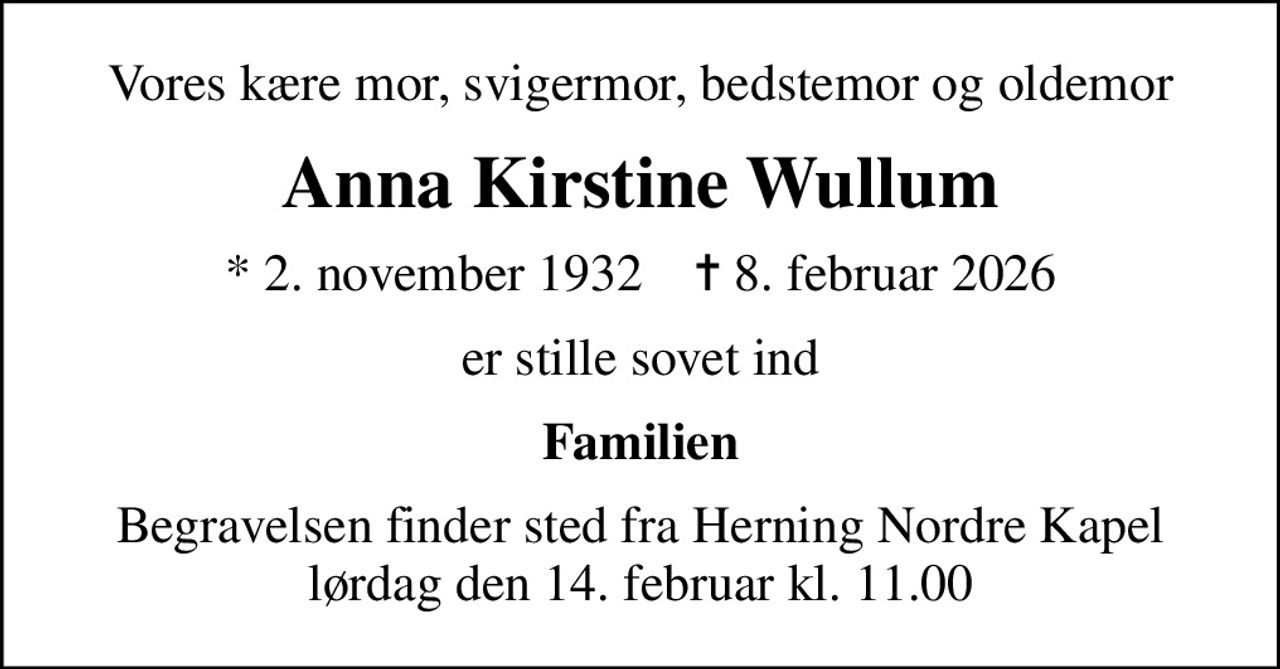 Vores kære mor, svigermor, bedstemor og oldemor
Anna Kirstine Wullum
* 2. november 1932    ✝ 8. februar 2026
er stille sovet ind
Familien
Begravelsen finder sted fra Herning Nordre Kapel  lørdag den 14. februar kl. 11.00
