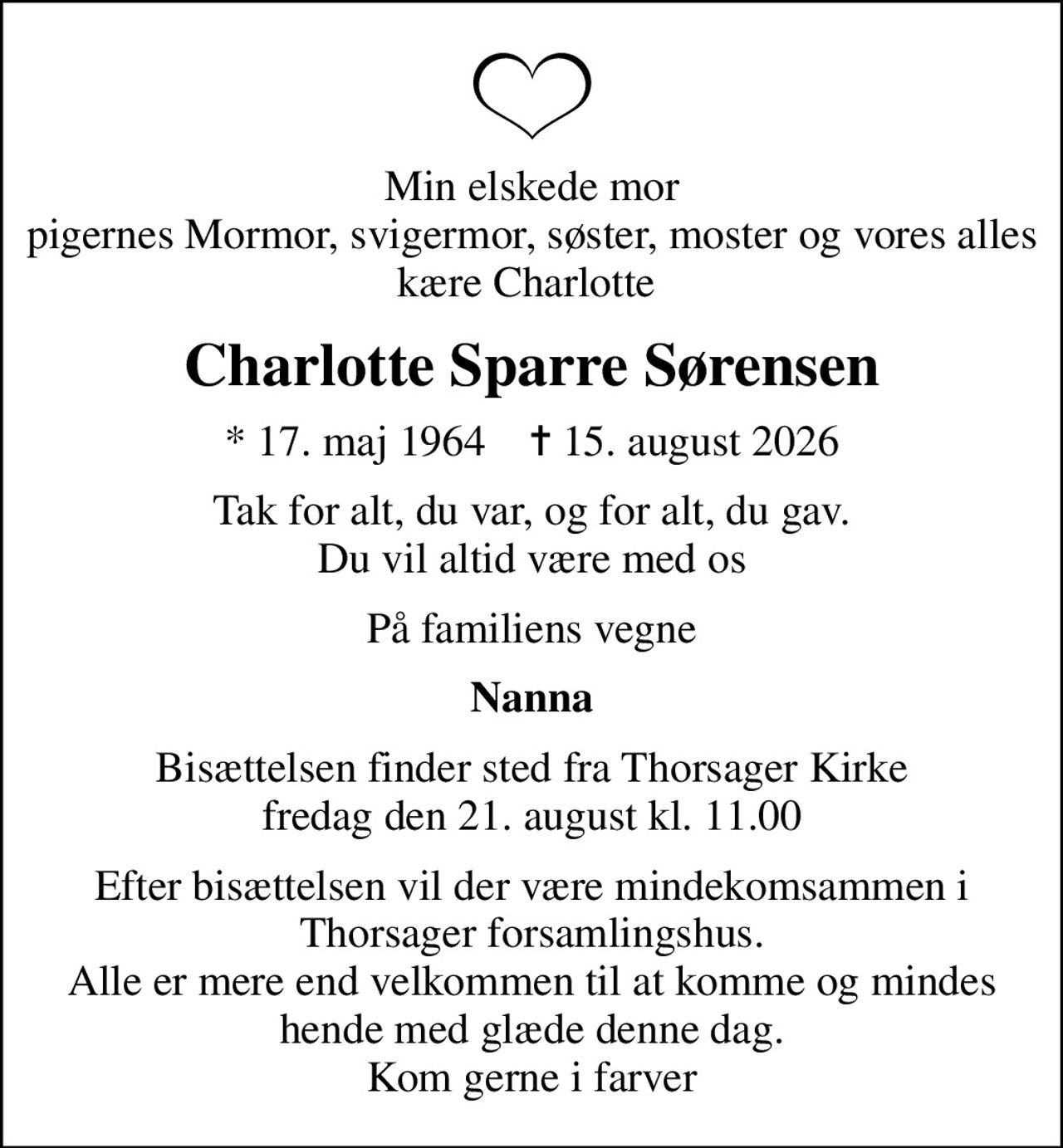 Min elskede mor pigernes Mormor, svigermor, søster, moster og vores alles kære Charlotte 
Charlotte Sparre Sørensen
* 17. maj 1964    ✝ 15. august 2026
Tak for alt, du var, og for alt, du gav. Du vil altid være med os
På familiens vegne
Nanna
Bisættelsen finder sted fra Thorsager Kirke  fredag den 21. august kl. 11.00 
Efter bisættelsen vil der være mindekomsammen i Thorsager forsamlingshus. Alle er mere end velkommen til at komme og mindes hende med glæde denne dag. Kom gerne i farver