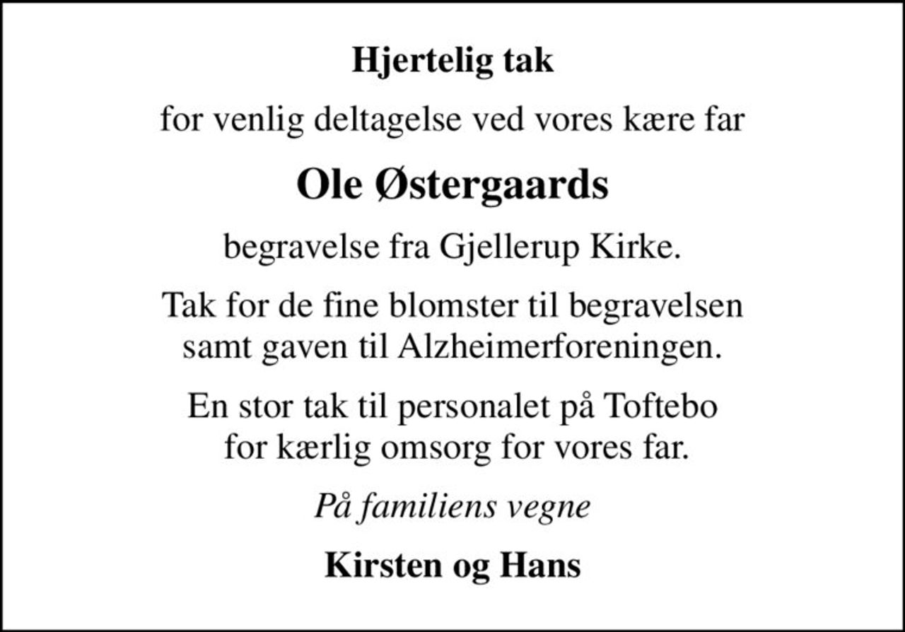 Hjertelig tak
for venlig deltagelse ved vores kære far
Ole Østergaards
begravelse fra Gjellerup Kirke.
Tak for de fine blomster til begravelsen samt gaven til Alzheimerforeningen.
En stor tak til personalet på Toftebo  for kærlig omsorg for vores far.
På familiens vegne
Kirsten og Hans