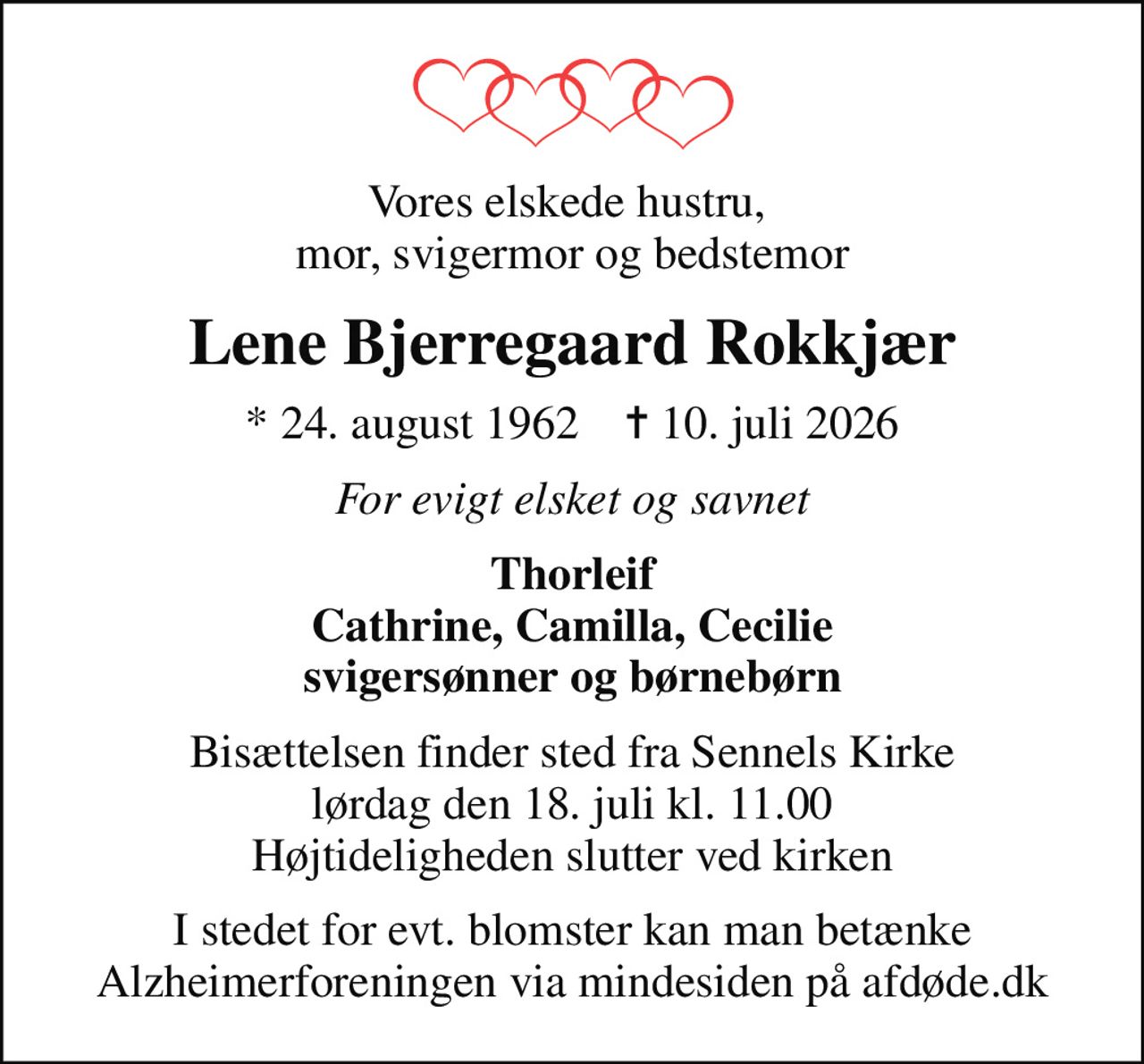 Vores elskede hustru,  mor, svigermor og bedstemor
Lene Bjerregaard Rokkjær
* 24. august 1962    ✝ 10. juli 2026
For evigt elsket og savnet
Thorleif Cathrine, Camilla, Cecilie svigersønner og børnebørn
Bisættelsen finder sted fra Sennels Kirke  lørdag den 18. juli kl. 11.00  Højtideligheden slutter ved kirken
I stedet for evt. blomster kan man betænke
					Alzheimerforeningen via mindesiden på afdøde.dk