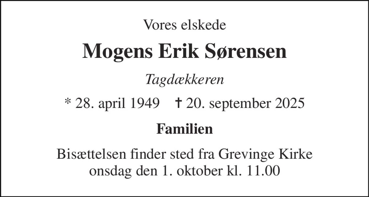 Vores elskede 
Mogens Erik Sørensen 
Tagdækkeren 
* 28. april 1949    ✝ 20. september 2025 
Familien 
Bisættelsen finder sted fra Grevinge Kirke onsdag den 1. oktober kl. 11.00
