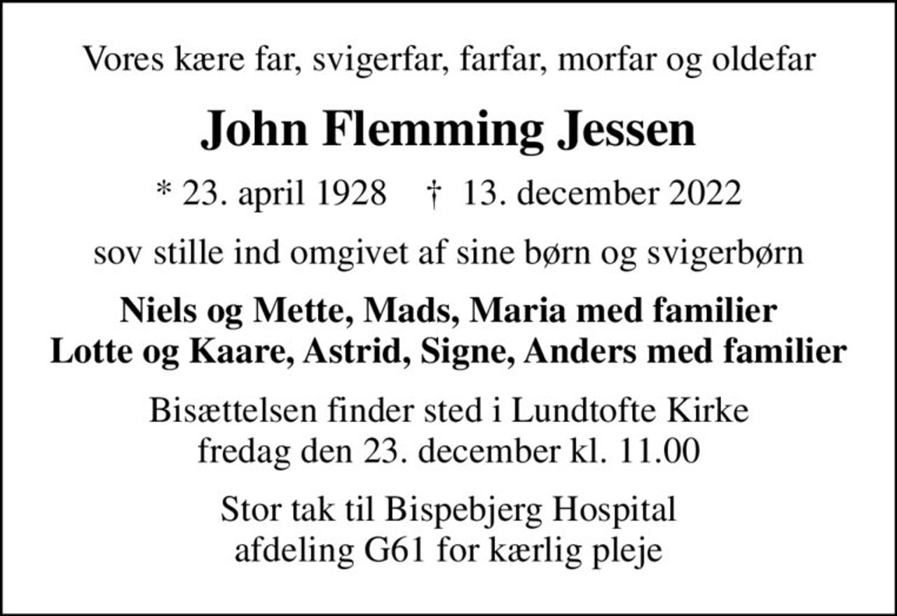 Vores kære far, svigerfar, farfar, morfar og oldefar
John Flemming Jessen
* 23. april 1928    ✝ 13. december 2022
sov stille ind omgivet af sine børn og svigerbørn
Niels og Mette, Mads, Maria med familier Lotte og Kaare, Astrid, Signe, Anders med familier
Bisættelsen finder sted i Lundtofte Kirke  fredag den 23. december kl. 11.00 
Stor tak til Bispebjerg Hospital afdeling G61 for kærlig pleje