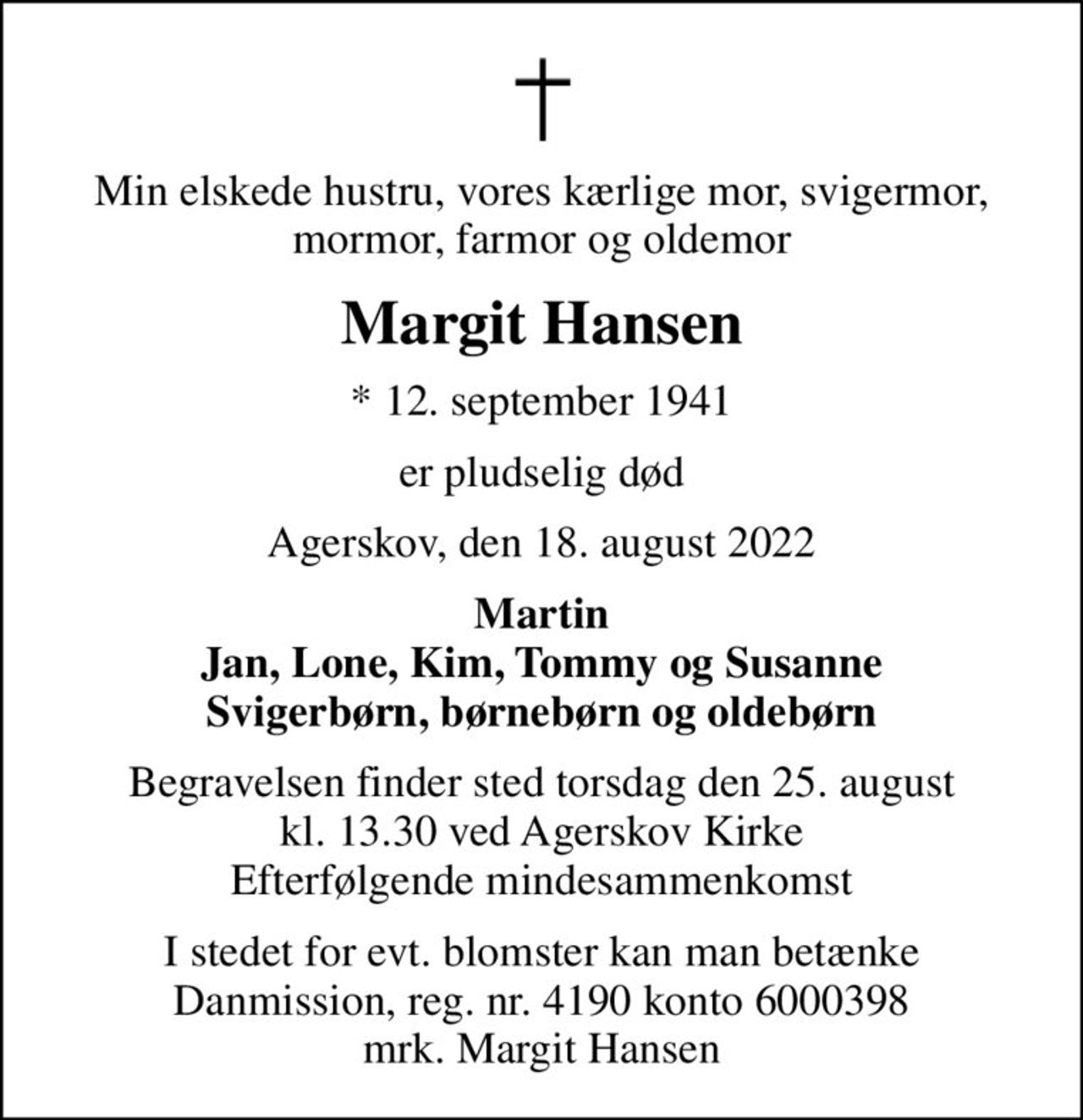 Min elskede hustru, vores kærlige mor, svigermor, mormor, farmor og oldemor
Margit Hansen
* 12. september 1941
er pludselig død
Agerskov, den 18. august 2022
Martin Jan, Lone, Kim, Tommy og Susanne Svigerbørn, børnebørn og oldebørn
Begravelsen finder sted torsdag den 25. august kl. 13.30 ved Agerskov Kirke Efterfølgende mindesammenkomst
I stedet for evt. blomster kan man betænke
					Danmission reg.nr.4190konto6000398mrk. Margit
					Hansen