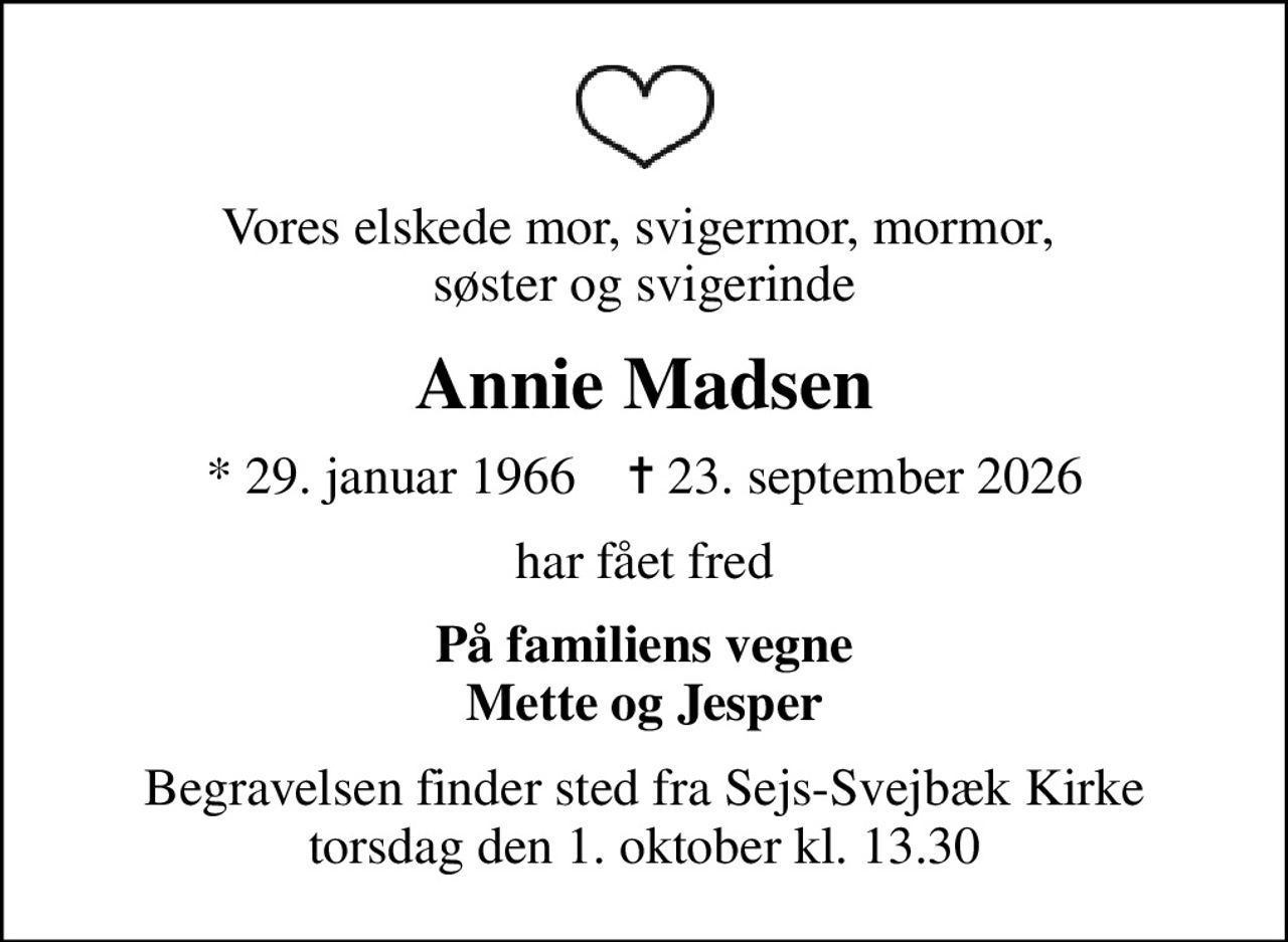 Vores elskede mor, svigermor, mormor,  søster og svigerinde
Annie Madsen
* 29. januar 1966    ✝ 23. september 2026
har fået fred
På familiens vegne Mette og Jesper
Begravelsen finder sted fra Sejs-Svejbæk Kirke  torsdag den 1. oktober kl. 13.30