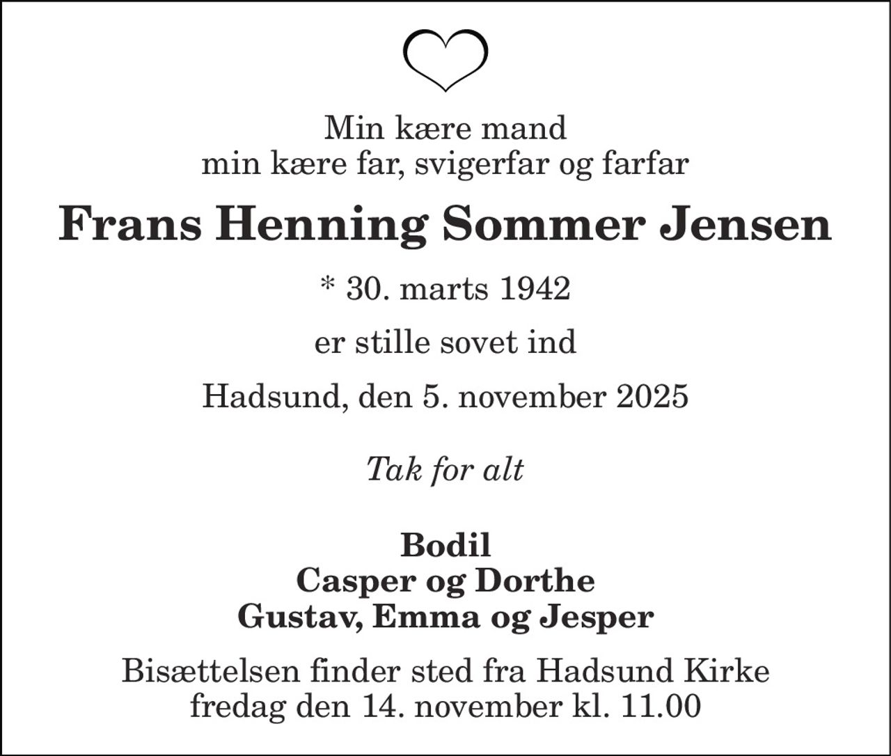 Min kære mand min kære far, svigerfar og farfar 
Frans Henning Sommer Jensen 
*​ 30. marts 1942 
er stille sovet ind 
Hadsund, den 5. november 2025 
Tak for alt 
Bodil Casper og Dorthe Gustav, Emma og Jesper 
Bisættelsen​ finder sted fra Hadsund Kirke​ fredag den 14. november​ kl. 11.00
